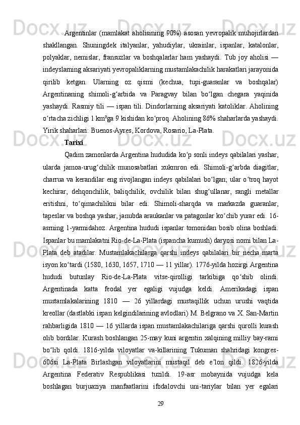 Argentinlar   (mamlakat   aholisining   90%)   asosan   yevropalik   muhojirlardan
shakllangan.   Shuningdek   italyanlar,   yahudiylar,   ukrainlar,   ispanlar,   katalonlar,
polyaklar,   nemislar,   fransuzlar   va   boshqalarlar   ham   yashaydi.   Tub   joy   aholisi   —
indeyslarning aksariyati yevropaliklarning mustamlakachilik harakatlari jarayonida
qirilib   ketgan.   Ularning   oz   qismi   (kechua,   tupi-guaranlar   va   boshqalar)
Argentinaning   shimoli-g arbida   va   Paragvay   bilan   bo lgan   chegara   yaqinidaʻ ʻ
yashaydi.   Rasmiy   tili   —  ispan   tili.  Dindorlarning  aksariyati   katoliklar.   Aholining
o rtacha zichligi 1 km²ga 9 kishidan ko proq. Aholining 86% shaharlarda yashaydi.	
ʻ ʻ
Yirik shaharlari: Buenos-Ayres, Kordova, Rosario, La-Plata.
Tarixi
Qadim zamonlarda Argentina hududida ko p sonli indeys qabilalari yashar,	
ʻ
ularda   jamoa-urug chilik   munosabatlari   xukmron   edi.   Shimoli-g arbda   diagitlar,	
ʻ ʻ
charrua va kerandilar  eng rivojlangan indeys  qabilalari  bo lgan;  ular o troq hayot	
ʻ ʻ
kechirar,   dehqonchilik,   baliqchilik,   ovchilik   bilan   shug ullanar,   rangli   metallar
ʻ
eritishni,   to qimachilikni   bilar   edi.   Shimoli-sharqda   va   markazda   guaranlar,	
ʻ
tapeslar va boshqa yashar, janubda araukanlar va patagonlar ko chib yurar edi. 16-	
ʻ
asrning 1-yarmidahoz. Argentina hududi ispanlar tomonidan bosib olina boshladi.
Ispanlar bu mamlakatni Rio-de-La-Plata (ispancha kumush) daryosi nomi bilan La-
Plata   deb   atadilar.   Mustamlakachilarga   qarshi   indeys   qabilalari   bir   necha   marta
isyon ko tardi (1580, 1630, 1657, 1710 — 11 yillar). 1776-yilda hozirgi Argentina	
ʻ
hududi   butunlay   Rio-de-La-Plata   vitse-qirolligi   tarkibiga   qo shib   olindi.	
ʻ
Argentinada   katta   feodal   yer   egaligi   vujudga   keldi.   Amerikadagi   ispan
mustamlakalarining   1810   —   26   yillardagi   mustaqillik   uchun   urushi   vaqtida
kreollar (dastlabki ispan kelgindilarining avlodlari) M. Belgrano va X. San-Martin
rahbarligida   1810   —   16   yillarda   ispan   mustamlakachilariga   qarshi   qurolli   kurash
olib bordilar. Kurash  boshlangan 25-may kuni  argentin xalqining milliy bay-rami
bo lib   qoldi.   1816-yilda   viloyatlar   va-killarining   Tukuman   shahridagi   kongres-	
ʻ
606si   La-Plata   Birlashgan   viloyatlarini   mustaqil   deb   e lon   qildi.   1826-yilda	
ʼ
Argentina   Federativ   Respublikasi   tuzildi.   19-asr   mobaynida   vujudga   kela
boshlagan   burjuaziya   manfaatlarini   ifodalovchi   uni-tariylar   bilan   yer   egalari
29 