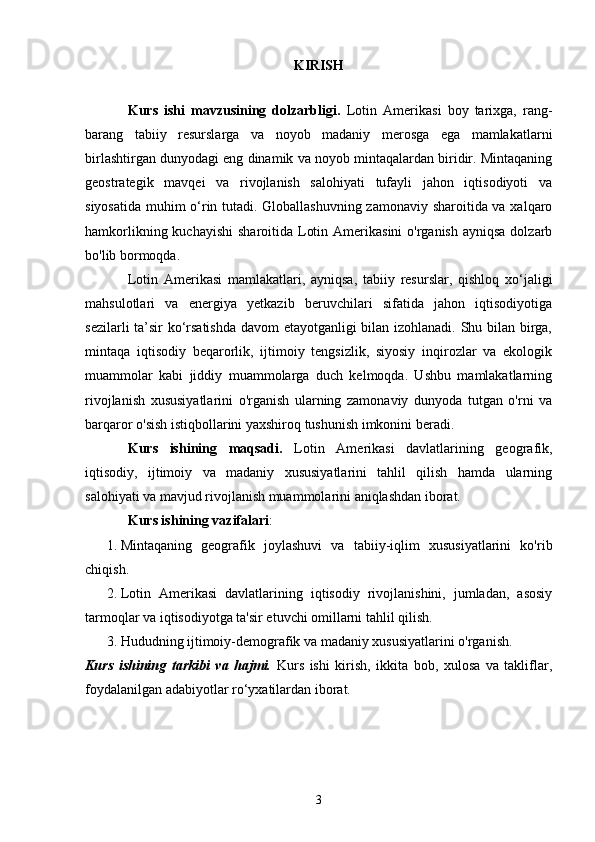 KIRISH
Kurs   ishi   mavzusining   dolzarbligi.   Lotin   Amerikasi   boy   tarixga,   rang-
barang   tabiiy   resurslarga   va   noyob   madaniy   merosga   ega   mamlakatlarni
birlashtirgan dunyodagi eng dinamik va noyob mintaqalardan biridir. Mintaqaning
geostrategik   mavqei   va   rivojlanish   salohiyati   tufayli   jahon   iqtisodiyoti   va
siyosatida muhim o‘rin tutadi. Globallashuvning zamonaviy sharoitida va xalqaro
hamkorlikning kuchayishi  sharoitida Lotin Amerikasini  o'rganish  ayniqsa  dolzarb
bo'lib bormoqda.
Lotin   Amerikasi   mamlakatlari,   ayniqsa,   tabiiy   resurslar,   qishloq   xo‘jaligi
mahsulotlari   va   energiya   yetkazib   beruvchilari   sifatida   jahon   iqtisodiyotiga
sezilarli ta’sir ko‘rsatishda davom etayotganligi bilan izohlanadi. Shu bilan birga,
mintaqa   iqtisodiy   beqarorlik,   ijtimoiy   tengsizlik,   siyosiy   inqirozlar   va   ekologik
muammolar   kabi   jiddiy   muammolarga   duch   kelmoqda.   Ushbu   mamlakatlarning
rivojlanish   xususiyatlarini   o'rganish   ularning   zamonaviy   dunyoda   tutgan   o'rni   va
barqaror o'sish istiqbollarini yaxshiroq tushunish imkonini beradi.
Kurs   ishining   maqsadi.   Lotin   Amerikasi   davlatlarining   geografik,
iqtisodiy,   ijtimoiy   va   madaniy   xususiyatlarini   tahlil   qilish   hamda   ularning
salohiyati va mavjud rivojlanish muammolarini aniqlashdan iborat.
Kurs ishining vazifalari :
1. Mintaqaning   geografik   joylashuvi   va   tabiiy-iqlim   xususiyatlarini   ko'rib
chiqish.
2. Lotin   Amerikasi   davlatlarining   iqtisodiy   rivojlanishini,   jumladan,   asosiy
tarmoqlar va iqtisodiyotga ta'sir etuvchi omillarni tahlil qilish.
3. Hududning ijtimoiy-demografik va madaniy xususiyatlarini o'rganish.
Kurs   ishining   tarkibi   va   hajmi.   Kurs   ishi   kirish,   ikkita   bob,   xulosa   va   takliflar,
foydalanilgan adabiyotlar ro‘yxatilardan iborat.
3 