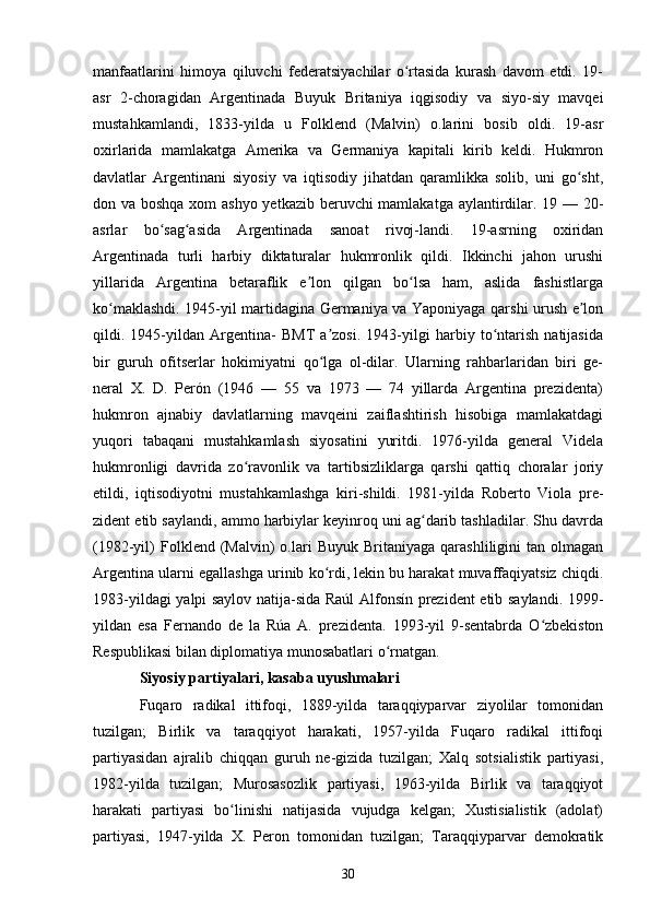 manfaatlarini   himoya   qiluvchi   federatsiyachilar   o rtasida   kurash   davom   etdi.   19-ʻ
asr   2-choragidan   Argentinada   Buyuk   Britaniya   iqgisodiy   va   siyo-siy   mavqei
mustahkamlandi,   1833-yilda   u   Folklend   (Malvin)   o.larini   bosib   oldi.   19-asr
oxirlarida   mamlakatga   Amerika   va   Germaniya   kapitali   kirib   keldi.   Hukmron
davlatlar   Argentinani   siyosiy   va   iqtisodiy   jihatdan   qaramlikka   solib,   uni   go sht,	
ʻ
don va boshqa xom ashyo yetkazib beruvchi  mamlakatga aylantirdilar. 19 — 20-
asrlar   bo sag asida   Argentinada   sanoat   rivoj-landi.   19-asrning   oxiridan	
ʻ ʻ
Argentinada   turli   harbiy   diktaturalar   hukmronlik   qildi.   Ikkinchi   jahon   urushi
yillarida   Argentina   betaraflik   e lon   qilgan   bo lsa   ham,   aslida   fashistlarga	
ʼ ʻ
ko maklashdi. 1945-yil martidagina Germaniya va Yaponiyaga qarshi urush e lon	
ʻ ʼ
qildi.   1945-yildan   Argentina-   BMT   a zosi.   1943-yilgi   harbiy   to ntarish   natijasida	
ʼ ʻ
bir   guruh   ofitserlar   hokimiyatni   qo lga   ol-dilar.   Ularning   rahbarlaridan   biri   ge-
ʻ
neral   X.   D.   Perón   (1946   —   55   va   1973   —   74   yillarda   Argentina   prezidenta)
hukmron   ajnabiy   davlatlarning   mavqeini   zaiflashtirish   hisobiga   mamlakatdagi
yuqori   tabaqani   mustahkamlash   siyosatini   yuritdi.   1976-yilda   general   Videla
hukmronligi   davrida   zo ravonlik   va   tartibsizliklarga   qarshi   qattiq   choralar   joriy	
ʻ
etildi,   iqtisodiyotni   mustahkamlashga   kiri-shildi.   1981-yilda   Roberto   Viola   pre-
zident etib saylandi, ammo harbiylar keyinroq uni ag darib tashladilar. Shu davrda	
ʻ
(1982-yil)   Folklend  (Malvin)   o.lari   Buyuk   Britaniyaga   qarashliligini   tan  olmagan
Argentina ularni egallashga urinib ko rdi, lekin bu harakat muvaffaqiyatsiz chiqdi.	
ʻ
1983-yildagi yalpi saylov natija-sida Raúl Alfonsín prezident etib saylandi. 1999-
yildan   esa   Fernando   de   la   Rúa   A.   prezidenta.   1993-yil   9-sentabrda   O zbekiston	
ʻ
Respublikasi bilan diplomatiya munosabatlari o rnatgan.	
ʻ
Siyosiy partiyalari, kasaba uyushmalari
Fuqaro   radikal   ittifoqi,   1889-yilda   taraqqiyparvar   ziyolilar   tomonidan
tuzilgan;   Birlik   va   taraqqiyot   harakati,   1957-yilda   Fuqaro   radikal   ittifoqi
partiyasidan   ajralib   chiqqan   guruh   ne-gizida   tuzilgan;   Xalq   sotsialistik   partiyasi,
1982-yilda   tuzilgan;   Murosasozlik   partiyasi,   1963-yilda   Birlik   va   taraqqiyot
harakati   partiyasi   bo linishi   natijasida   vujudga   kelgan;   Xustisialistik   (adolat)	
ʻ
partiyasi,   1947-yilda   X.   Peron   tomonidan   tuzilgan;   Taraqqiyparvar   demokratik
30 