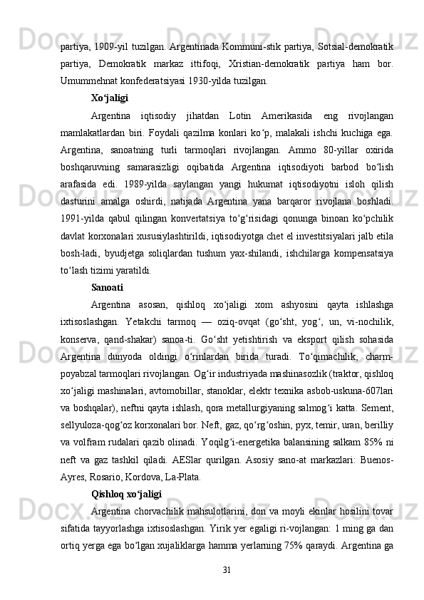 partiya,  1909-yil  tuzilgan. Argentinada Kommuni-stik  partiya,  Sotsial-demokratik
partiya,   Demokratik   markaz   ittifoqi,   Xristian-demokratik   partiya   ham   bor.
Umummehnat konfederatsiyasi 1930-yilda tuzilgan.
Xo jaligiʻ
Argentina   iqtisodiy   jihatdan   Lotin   Amerikasida   eng   rivojlangan
mamlakatlardan   biri.   Foydali   qazilma   konlari   ko p,   malakali   ishchi   kuchiga   ega.	
ʻ
Argentina,   sanoatning   turli   tarmoqlari   rivojlangan.   Ammo   80-yillar   oxirida
boshqaruvning   samarasizligi   oqibatida   Argentina   iqtisodiyoti   barbod   bo lish	
ʻ
arafasida   edi.   1989-yilda   saylangan   yangi   hukumat   iqtisodiyotni   isloh   qilish
dasturini   amalga   oshirdi,   natijada   Argentina   yana   barqaror   rivojlana   boshladi.
1991-yilda   qabul   qilingan   konvertatsiya   to g risidagi   qonunga   binoan   ko pchilik	
ʻ ʻ ʻ
davlat korxonalari xususiylashtirildi, iqtisodiyotga chet el investitsiyalari jalb etila
bosh-ladi,   byudjetga   soliqlardan   tushum   yax-shilandi,   ishchilarga   kompensatsiya
to lash tizimi yaratildi.	
ʻ
Sanoati
Argentina   asosan,   qishloq   xo jaligi   xom   ashyosini   qayta   ishlashga	
ʻ
ixtisoslashgan.   Yetakchi   tarmoq   —   oziq-ovqat   (go sht,   yog ,   un,   vi-nochilik,	
ʻ ʻ
konserva,   qand-shakar)   sanoa-ti.   Go sht   yetishtirish   va   eksport   qilish   sohasida	
ʻ
Argentina   dunyoda   oldingi   o rinlardan   birida   turadi.   To qimachilik,   charm-	
ʻ ʻ
poyabzal tarmoqlari rivojlangan. Og ir industriyada mashinasozlik (traktor, qishloq	
ʻ
xo jaligi mashinalari, avtomobillar, stanoklar, elektr texnika asbob-uskuna-607lari	
ʻ
va boshqalar), neftni qayta ishlash, qora metallurgiyaning salmog i katta. Sement,	
ʻ
sellyuloza-qog oz korxonalari bor. Neft, gaz, qo rg oshin, pyx, temir, uran, berilliy	
ʻ ʻ ʻ
va volfram rudalari qazib olinadi. Yoqilg i-energetika balansining salkam 85% ni	
ʻ
neft   va   gaz   tashkil   qiladi.   AESlar   qurilgan.   Asosiy   sano-at   markazlari:   Buenos-
Ayres, Rosario, Kordova, La-Plata.
Qishloq xo jaligi	
ʻ
Argentina chorvachilik mahsulotlarini, don va moyli ekinlar hosilini tovar
sifatida tayyorlashga ixtisoslashgan. Yirik yer egaligi ri-vojlangan: 1 ming ga dan
ortiq yerga ega bo lgan xujaliklarga hamma yerlarning 75% qaraydi. Argentina ga
ʻ
31 