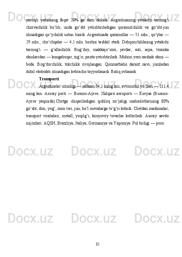 yaroqli   yerlarning   faqat   20%   ga   ekin   ekiladi.   Argentinaning   yetakchi   tarmog iʻ
chorvachilik   bo lib,   unda   go sht   yetishtiriladigan   qoramolchilik   va   go sht-jun	
ʻ ʻ ʻ
olinadigan qo ychilik ustun turadi. Argentinada qoramollar — 51 mln., qo ylar —	
ʻ ʻ
29 mln., cho chqalar  — 4,1 mln. boshni  tashkil  etadi. Dehqonchilikning yetakchi
ʻ
tarmog i   —   g allachilik.   Bug doy,   makkajo xori,   javdar,   suli,   arpa,   texnika	
ʻ ʻ ʻ ʻ
ekinlaridan — kungaboqar, zig ir, paxta yetishtiriladi. Muhim yem-xashak ekini —	
ʻ
beda.   Bog dorchilik,   tokchilik   rivojlangan.   Qimmatbaho   daraxt   navi,   jumladan	
ʻ
dubil ekstrakti olinadigan kebracho tayyorlanadi. Baliq ovlanadi.
Transporti
Argentinalar uzunligi — salkam 34,1 ming km, avtomobil yo llari — 211,4	
ʻ
ming   km.   Asosiy   porti   —   Buenos-Ayres.   Xalqaro   aeroporti   —   Eseysa   (Buenos-
Ayres   yaqinida).Chetga   chiqariladigan   qishloq   xo jaligi   mahsulotlarining   80%	
ʻ
go sht, don, yog , xom teri, jun, ho l mevalarga to g ri keladi. Chetdan mashinalar,	
ʻ ʻ ʻ ʻ ʻ
transport   vositalari,   metall,   yoqilg i,   kimyoviy   tovarlar   keltiriladi.   Asosiy   savdo	
ʻ
mijozlari: AQSH, Braziliya, Italiya, Germaniya va Yaponiya. Pul birligi — peso.
32 