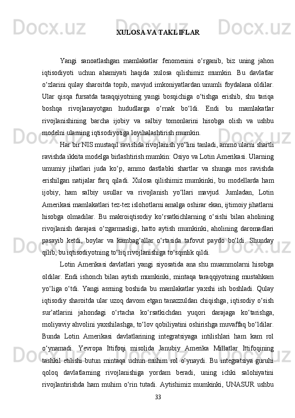 XULOSA VA TAKLIFLAR
Yangi   sanoatlashgan   mamlakatlar   fenomenini   o‘rganib,   biz   uning   jahon
iqtisodiyoti   uchun   ahamiyati   haqida   xulosa   qilishimiz   mumkin.   Bu   davlatlar
o‘zlarini qulay sharoitda topib, mavjud imkoniyatlardan unumli foydalana oldilar.
Ular   qisqa   fursatda   taraqqiyotning   yangi   bosqichiga   o‘tishga   erishib,   shu   tariqa
boshqa   rivojlanayotgan   hududlarga   o‘rnak   bo‘ldi.   Endi   bu   mamlakatlar
rivojlanishining   barcha   ijobiy   va   salbiy   tomonlarini   hisobga   olish   va   ushbu
modelni ularning iqtisodiyotiga loyihalashtirish mumkin.
Har bir NIS mustaqil ravishda rivojlanish yo‘lini tanladi, ammo ularni shartli
ravishda ikkita modelga birlashtirish mumkin: Osiyo va Lotin Amerikasi. Ularning
umumiy   jihatlari   juda   ko‘p,   ammo   dastlabki   shartlar   va   shunga   mos   ravishda
erishilgan   natijalar   farq   qiladi.   Xulosa   qilishimiz   mumkinki,   bu   modellarda   ham
ijobiy,   ham   salbiy   usullar   va   rivojlanish   yo‘llari   mavjud.   Jumladan,   Lotin
Amerikasi mamlakatlari tez-tez islohotlarni amalga oshirar ekan, ijtimoiy jihatlarni
hisobga   olmadilar.   Bu   makroiqtisodiy   ko‘rsatkichlarning   o‘sishi   bilan   aholining
rivojlanish   darajasi   o‘zgarmasligi,   hatto   aytish   mumkinki,   aholining   daromadlari
pasayib   ketdi,   boylar   va   kambag‘allar   o‘rtasida   tafovut   paydo   bo‘ldi.   Shunday
qilib, bu iqtisodiyotning to‘liq rivojlanishiga to‘sqinlik qildi.
Lotin   Amerikasi   davlatlari   yangi   siyosatida   ana   shu   muammolarni   hisobga
oldilar.   Endi   ishonch   bilan   aytish   mumkinki,   mintaqa   taraqqiyotning   mustahkam
yo‘liga   o‘tdi.   Yangi   asrning   boshida   bu   mamlakatlar   yaxshi   ish   boshladi.   Qulay
iqtisodiy sharoitda ular uzoq davom  etgan tanazzuldan  chiqishga, iqtisodiy o‘sish
sur’atlarini   jahondagi   o‘rtacha   ko‘rsatkichdan   yuqori   darajaga   ko‘tarishga,
moliyaviy ahvolini yaxshilashga, to‘lov qobiliyatini oshirishga muvaffaq bo‘ldilar.
Bunda   Lotin   Amerikasi   davlatlarining   integratsiyaga   intilishlari   ham   kam   rol
o‘ynamadi.   Yevropa   Ittifoqi   misolida   Janubiy   Amerika   Millatlar   Ittifoqining
tashkil   etilishi   butun   mintaqa   uchun   muhim   rol   o‘ynaydi.   Bu   integratsiya   guruhi
qoloq   davlatlarning   rivojlanishiga   yordam   beradi,   uning   ichki   salohiyatini
rivojlantirishda   ham   muhim   o‘rin   tutadi.   Aytishimiz   mumkinki,   UNASUR   ushbu
33 