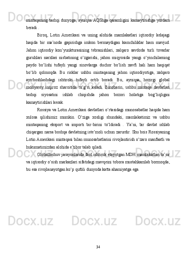 mintaqaning tashqi  dunyoga,  ayniqsa  AQShga  qaramligini   kamaytirishga   yordam
beradi . 
Biroq,   Lotin   Amerikasi   va   uning   alohida   mamlakatlari   iqtisodiy   kelajagi
haqida   bir   ma’noda   gapirishga   imkon   bermaydigan   kamchiliklar   ham   mavjud.
Jahon   iqtisodiy   kon’yunkturasining   tebranishlari,   xalqaro   savdoda   turli   tovarlar
guruhlari   narxlari   nisbatining   o‘zgarishi,   jahon   miqyosida   yangi   o‘yinchilarning
paydo   bo‘lishi   tufayli   yangi   sinovlarga   duchor   bo‘lish   xavfi   hali   ham   haqiqat
bo‘lib   qolmoqda.   Bu   risklar   ushbu   mintaqaning   jahon   iqtisodiyotiga,   xalqaro
ayirboshlashdagi   ishtiroki   tufayli   ortib   boradi.   Bu,   ayniqsa,   hozirgi   global
moliyaviy   inqiroz   sharoitida   to‘g‘ri   keladi.   Binobarin,   ushbu   mintaqa   davlatlari
tashqi   siyosatini   ishlab   chiqishda   jahon   bozori   holatiga   bog‘liqligini
kamaytirishlari kerak.
Rossiya va Lotin Amerikasi davlatlari o‘rtasidagi munosabatlar haqida ham
xulosa   qilishimiz   mumkin.   O‘ziga   xosligi   shundaki,   mamlakatimiz   va   ushbu
mintaqaning   eksport   va   importi   bir-birini   to‘ldiradi   .   Ya’ni,   bir   davlat   ishlab
chiqargan narsa boshqa davlatning iste’moli uchun zarurdir. Shu bois Rossiyaning
Lotin Amerikasi mintaqasi bilan munosabatlarini rivojlantirish o‘zaro manfaatli va
hukumatimizdan alohida e’tibor talab qiladi.
Globallashuv jarayonlarida faol ishtirok etayotgan MDH mamlakatlari ta’sir
va iqtisodiy o‘sish markazlari sifatidagi mavqeini tobora mustahkamlab bormoqda,
bu esa rivojlanayotgan ko‘p qutbli dunyoda katta ahamiyatga ega.
34 