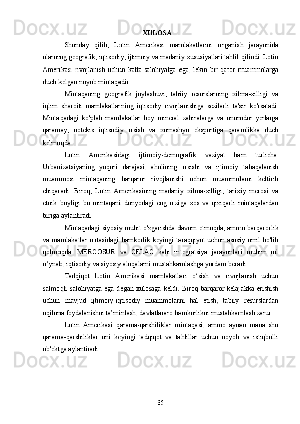 XULOSA
Shunday   qilib,   Lotin   Amerikasi   mamlakatlarini   o'rganish   jarayonida
ularning geografik, iqtisodiy, ijtimoiy va madaniy xususiyatlari tahlil qilindi. Lotin
Amerikasi   rivojlanish   uchun   katta   salohiyatga   ega,   lekin   bir   qator   muammolarga
duch kelgan noyob mintaqadir.
Mintaqaning   geografik   joylashuvi,   tabiiy   resurslarning   xilma-xilligi   va
iqlim   sharoiti   mamlakatlarning   iqtisodiy   rivojlanishiga   sezilarli   ta'sir   ko'rsatadi.
Mintaqadagi   ko'plab   mamlakatlar   boy   mineral   zahiralarga   va   unumdor   yerlarga
qaramay,   notekis   iqtisodiy   o'sish   va   xomashyo   eksportiga   qaramlikka   duch
kelmoqda.
Lotin   Amerikasidagi   ijtimoiy-demografik   vaziyat   ham   turlicha.
Urbanizatsiyaning   yuqori   darajasi,   aholining   o'sishi   va   ijtimoiy   tabaqalanish
muammosi   mintaqaning   barqaror   rivojlanishi   uchun   muammolarni   keltirib
chiqaradi.   Biroq,   Lotin   Amerikasining   madaniy   xilma-xilligi,   tarixiy   merosi   va
etnik   boyligi   bu   mintaqani   dunyodagi   eng   o'ziga   xos   va   qiziqarli   mintaqalardan
biriga aylantiradi.
Mintaqadagi siyosiy muhit o'zgarishda davom etmoqda, ammo barqarorlik
va mamlakatlar  o'rtasidagi  hamkorlik keyingi  taraqqiyot  uchun  asosiy  omil  bo'lib
qolmoqda.   MERCOSUR   va   CELAC   kabi   integratsiya   jarayonlari   muhim   rol
o‘ynab, iqtisodiy va siyosiy aloqalarni mustahkamlashga yordam beradi.
Tadqiqot   Lotin   Amerikasi   mamlakatlari   o‘sish   va   rivojlanish   uchun
salmoqli  salohiyatga   ega  degan   xulosaga  keldi.  Biroq  barqaror  kelajakka   erishish
uchun   mavjud   ijtimoiy-iqtisodiy   muammolarni   hal   etish,   tabiiy   resurslardan
oqilona foydalanishni ta’minlash, davlatlararo hamkorlikni mustahkamlash zarur.
Lotin   Amerikasi   qarama-qarshiliklar   mintaqasi,   ammo   aynan   mana   shu
qarama-qarshiliklar   uni   keyingi   tadqiqot   va   tahlillar   uchun   noyob   va   istiqbolli
ob'ektga aylantiradi.
35 