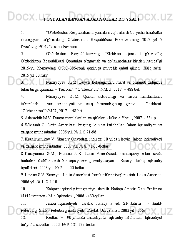 FOYDALANILINGAN ADABIYOTLAR RO‘YXATI
1. “O‘zbekiston Respublikasini yanada rivojlantirish bo‘yicha harakatlar
strategiyasi   to‘g‘risida”gi   O‘zbekiston   Respublikasi   Prezidentining   2017   yil   7
fevraldagi PF-4947-sonli Farmoni.
2. O‘zbekiston   Respublikasining   “Elektron   tijorat   to‘g‘risida”gi
O‘zbekiston   Respublikasi   Qonuniga   o‘zgartish   va   qo‘shimchalar   kiritish   haqida”gi
2015-yil   22-maydagi   O‘RQ-385-sonli   qoniniga   muvofik   qabul   qilindi.   Xalq   so‘zi,
2015 yil 23 may.
3. Mirziyoyev   Sh.M.   Buyuk   kelajagimizni   mard   va   olijanob   xalqimiz
bilan birga quramiz. – Toshkent: “O‘zbekiston” NMIU, 2017. – 488 bet.
4. Mirziyoyev   Sh.M.   Qonun   ustuvorligi   va   inson   manfaatlarini
ta’minlash   –   yurt   taraqqiyoti   va   xalq   farovonligining   garovi.   –   Toshkent:
“O‘zbekiston” NMIU, 2017. – 48 bet.
5. Adamchik M.V. Dunyo mamlakatlari va qit’alar. - Minsk: Hosil , 2007. - 384 p.
6. Wielandt   G.   Lotin   Amerikasi:   bugungi   kun   va   istiqbollar.   Jahon   iqtisodiyoti   va
xalqaro munosabatlar. 2005 yil. № 2. S.91-96
7. Krasilshchikov  V.  Sharqiy  Osiyodagi   inqiroz:   10 yildan  keyin. Jahon  iqtisodiyoti
va xalqaro munosabatlar. 2007 yil. № 8. 71-82-betlar
8. Kostyunina   G.M.,   Pronina   N.K.   Lotin   Amerikasida   mintaqaviy   erkin   savdo
hududini   shakllantirish   konsepsiyasining   evolyutsiyasi   .   Rossiya   tashqi   iqtisodiy
byulleteni. 2008 yil. № 7. 11-20-betlar
9. Lavrov S.V. Rossiya - Lotin Amerikasi: hamkorlikni rivojlantirish. Lotin Amerika.
2006 yil. № 1. C.4-10
10. Xalqaro iqtisodiy integratsiya: darslik. Nafaqa / tahrir. Dan. Professor
N.N.Liventsev - M .: Iqtisodchi , 2006. -430-yillar.
11. Jahon   iqtisodiyoti:   darslik.   nafaqa   ./   ed.   S.F.Sutirin   .   -   Sankt-
Peterburg: Sankt- Peterburg nashriyoti . Davlat. Universitet, 2003 yil - 356s.
12. Redkin   V.   90-yillarda   Braziliyada   iqtisodiy   islohotlar.   Iqtisodiyot
bo‘yicha savollar. 2000. № 9. 121-135-betlar
36 