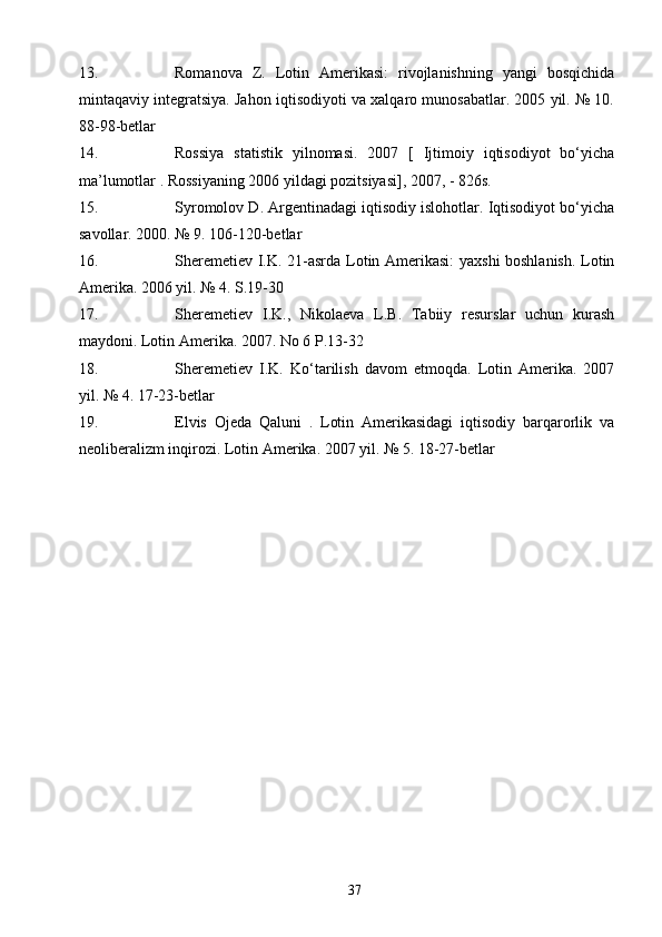 13. Romanova   Z.   Lotin   Amerikasi:   rivojlanishning   yangi   bosqichida
mintaqaviy integratsiya. Jahon iqtisodiyoti va xalqaro munosabatlar. 2005 yil. № 10.
88-98-betlar
14. Rossiya   statistik   yilnomasi.   2007   [   Ijtimoiy   iqtisodiyot   bo‘yicha
ma’lumotlar . Rossiyaning 2006 yildagi pozitsiyasi], 2007, - 826s.
15. Syromolov D. Argentinadagi iqtisodiy islohotlar. Iqtisodiyot bo‘yicha
savollar. 2000. № 9. 106-120-betlar
16. Sheremetiev I.K. 21-asrda Lotin Amerikasi:  yaxshi boshlanish. Lotin
Amerika. 2006 yil. № 4. S.19-30
17. Sheremetiev   I.K.,   Nikolaeva   L.B.   Tabiiy   resurslar   uchun   kurash
maydoni. Lotin Amerika. 2007. No 6 P.13-32
18. Sheremetiev   I.K.   Ko‘tarilish   davom   etmoqda.   Lotin   Amerika.   2007
yil. № 4. 17-23-betlar
19. Elvis   Ojeda   Qaluni   .   Lotin   Amerikasidagi   iqtisodiy   barqarorlik   va
neoliberalizm inqirozi. Lotin Amerika. 2007 yil. № 5. 18-27-betlar
37 