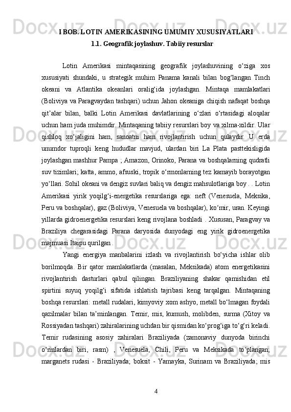 I BOB. LOTIN AMERIKASINING UMUMIY XUSUSIYATLARI
1.1.   Geografik joylashuv. Tabiiy resurslar
Lotin   Amerikasi   mintaqasining   geografik   joylashuvining   o‘ziga   xos
xususiyati   shundaki,   u   strategik   muhim   Panama   kanali   bilan   bog‘langan   Tinch
okeani   va   Atlantika   okeanlari   oralig‘ida   joylashgan.   Mintaqa   mamlakatlari
(Boliviya va Paragvaydan tashqari) uchun Jahon okeaniga chiqish nafaqat boshqa
qit’alar   bilan,   balki   Lotin   Amerikasi   davlatlarining   o‘zlari   o‘rtasidagi   aloqalar
uchun ham juda muhimdir. Mintaqaning tabiiy resurslari boy va xilma-xildir. Ular
qishloq   xo‘jaligini   ham,   sanoatni   ham   rivojlantirish   uchun   qulaydir.   U   erda
unumdor   tuproqli   keng   hududlar   mavjud,   ulardan   biri   La   Plata   pasttekisligida
joylashgan mashhur Pampa ; Amazon, Orinoko, Parana va boshqalarning qudratli
suv tizimlari; katta, ammo, afsuski, tropik o‘rmonlarning tez kamayib borayotgan
yo‘llari. Sohil okeani va dengiz suvlari baliq va dengiz mahsulotlariga boy . . Lotin
Amerikasi   yirik   yoqilg i-energetika   resurslariga   ega:   neft   (Venesuela,   Meksika,ʻ
Peru va boshqalar), gaz (Boliviya, Venesuela va boshqalar), ko mir, uran. Keyingi	
ʻ
yillarda gidroenergetika resurslari keng rivojlana boshladi . Xususan, Paragvay va
Braziliya   chegarasidagi   Parana   daryosida   dunyodagi   eng   yirik   gidroenergetika
majmuasi Itaipu qurilgan . 
Yangi   energiya   manbalarini   izlash   va   rivojlantirish   bo‘yicha   ishlar   olib
borilmoqda.   Bir   qator   mamlakatlarda   (masalan,   Meksikada)   atom   energetikasini
rivojlantirish   dasturlari   qabul   qilingan.   Braziliyaning   shakar   qamishidan   etil
spirtini   suyuq   yoqilg‘i   sifatida   ishlatish   tajribasi   keng   tarqalgan.   Mintaqaning
boshqa resurslari: metall rudalari, kimyoviy xom ashyo, metall bo‘lmagan foydali
qazilmalar   bilan   ta’minlangan.   Temir,   mis,   kumush,   molibden,   surma   (Xitoy   va
Rossiyadan tashqari) zahiralarining uchdan bir qismidan ko‘prog‘iga to‘g‘ri keladi.
Temir   rudasining   asosiy   zahiralari   Braziliyada   (zamonaviy   dunyoda   birinchi
o rinlardan   biri,   rasm)   ,   Venesuela,   Chili,   Peru   va   Meksikada   to plangan;	
ʻ ʻ
marganets   rudasi   -   Braziliyada;   boksit   -   Yamayka,   Surinam   va   Braziliyada;   mis
4 