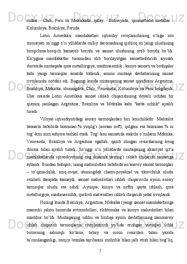 rudasi   -   Chili,   Peru   va   Meksikada;   qalay   -   Boliviyada;   qimmatbaho   metallar   -
Kolumbiya, Braziliya, Peruda. 
Lotin   Amerikasi   mamlakatlari   iqtisodiy   rivojlanishining   o ziga   xosʻ
xususiyati  so nggi o n yilliklarda milliy daromadning qishloq xo jaligi ulushining	
ʻ ʻ ʻ
bosqichma-bosqich   kamayib   borishi   va   sanoat   ulushining   ortib   borishi   bo ldi.	
ʻ
Ko pgina   mamlakatlar   tomonidan   olib   borilayotgan   sanoatlashtirish   siyosati	
ʻ
doirasida mintaqada qora metallurgiya, mashinasozlik , kimyo sanoati va boshqalar
kabi   yangi   tarmoqlar   amalda   tiklandi,   ammo   mintaqa   davlatlarining   sanoat
rivojlanishi  notekis edi. Bugungi  kunda mintaqaning  sanoat  qiyofasini  Argentina,
Braziliya, Meksika,  shuningdek, Chili, Venesuela,  Kolumbiya va Peru belgilaydi.
Ular   orasida   Lotin   Amerikasi   sanoat   ishlab   chiqarishining   deyarli   uchdan   bir
qismini   jamlagan   Argentina,   Braziliya   va   Meksika   kabi   "katta   uchlik"   ajralib
turadi. 
Viloyat   iqtisodiyotidagi   asosiy   tarmoqlardan   biri   konchilikdir.   Mahsulot
tannarxi   tarkibida   taxminan   %   yoqilg i   (asosan   neft),   qolgani   esa   taxminan   %   ni	
ʻ
tog -kon xom ashyosi tashkil etadi. Tog‘-kon sanoatida etakchi o‘rinlarni Meksika,	
ʻ
Venesuela,   Braziliya   va   Argentina   egallab,   qazib   olingan   resurslarning   keng
doirasi   bilan   ajralib   turadi.   So‘nggi   o‘n   yilliklarda   mintaqaning   aksariyat   qit’a
mamlakatlarida   iqtisodiyotning   eng   dinamik   tarmog‘i   ishlab   chiqarish   sanoatiga
aylandi. Bundan tashqari, uning mahsulotlari tarkibida an anaviy sanoat tarmoqlari	
ʼ
–   to qimachilik,   oziq-ovqat,   shuningdek   charm-poyabzal   va   tikuvchilik   ulushi	
ʻ
sezilarli   darajada   kamaydi,   sanoat   mahsulotlari   ishlab   chiqaruvchi   ayrim   asosiy
tarmoqlar   ulushi   esa   oshdi.   Ayniqsa,   kimyo   va   neftni   qayta   ishlash,   qora
metallurgiya, mashinasozlik, qurilish materiallari ishlab chiqarish jadal rivojlandi. 
Hozirgi kunda Braziliya, Argentina, Meksika (yangi sanoat mamlakatlariga
mansub)   jahon   bozorida   avtomobillari,   elektronika   va   kimyo   mahsulotlari   bilan
mashhur   bo‘ldi.   Mintaqaning   ushbu   va   boshqa   ayrim   davlatlarining   zamonaviy
ishlab   chiqarish   tarmoqlarini   rivojlantirish   yo‘lida   erishgan   yutuqlari   ichki
bozorning   salmoqli   ko‘lami,   tabiiy   va   inson   resurslari   bilan   yaxshi
ta’minlanganligi, xorijiy texnika tajribasini mohirlik bilan jalb etish bilan bog‘liq.
5 
