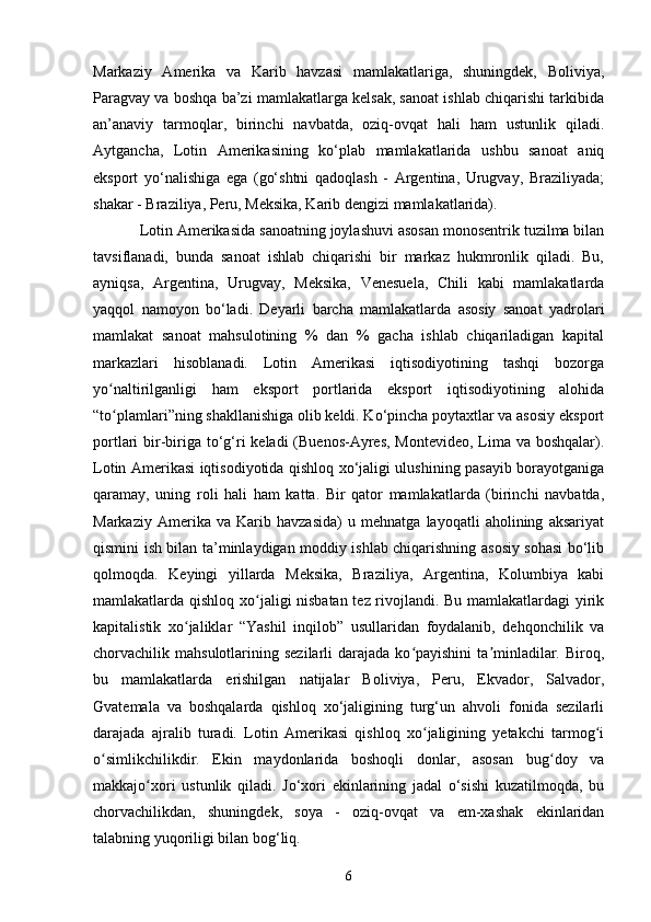 Markaziy   Amerika   va   Karib   havzasi   mamlakatlariga,   shuningdek,   Boliviya,
Paragvay va boshqa ba’zi mamlakatlarga kelsak, sanoat ishlab chiqarishi tarkibida
an’anaviy   tarmoqlar,   birinchi   navbatda,   oziq-ovqat   hali   ham   ustunlik   qiladi.
Aytgancha,   Lotin   Amerikasining   ko‘plab   mamlakatlarida   ushbu   sanoat   aniq
eksport   yo‘nalishiga   ega   (go‘shtni   qadoqlash   -   Argentina,   Urugvay,   Braziliyada;
shakar - Braziliya, Peru, Meksika, Karib dengizi mamlakatlarida). 
Lotin Amerikasida sanoatning joylashuvi asosan monosentrik tuzilma bilan
tavsiflanadi,   bunda   sanoat   ishlab   chiqarishi   bir   markaz   hukmronlik   qiladi.   Bu,
ayniqsa,   Argentina,   Urugvay,   Meksika,   Venesuela,   Chili   kabi   mamlakatlarda
yaqqol   namoyon   bo‘ladi.   Deyarli   barcha   mamlakatlarda   asosiy   sanoat   yadrolari
mamlakat   sanoat   mahsulotining   %   dan   %   gacha   ishlab   chiqariladigan   kapital
markazlari   hisoblanadi.   Lotin   Amerikasi   iqtisodiyotining   tashqi   bozorga
yo naltirilganligi   ham   eksport   portlarida   eksport   iqtisodiyotining   alohidaʻ
“to plamlari”ning shakllanishiga olib keldi. Ko‘pincha poytaxtlar va asosiy eksport
ʻ
portlari bir-biriga to‘g‘ri  keladi (Buenos-Ayres, Montevideo,  Lima va boshqalar).
Lotin Amerikasi iqtisodiyotida qishloq xo‘jaligi ulushining pasayib borayotganiga
qaramay,   uning   roli   hali   ham   katta.   Bir   qator   mamlakatlarda   (birinchi   navbatda,
Markaziy   Amerika   va   Karib   havzasida)   u   mehnatga   layoqatli   aholining   aksariyat
qismini ish bilan ta’minlaydigan moddiy ishlab chiqarishning asosiy sohasi bo‘lib
qolmoqda.   Keyingi   yillarda   Meksika,   Braziliya,   Argentina,   Kolumbiya   kabi
mamlakatlarda qishloq xo jaligi nisbatan tez rivojlandi. Bu mamlakatlardagi yirik	
ʻ
kapitalistik   xo jaliklar   “Yashil   inqilob”   usullaridan   foydalanib,   dehqonchilik   va	
ʻ
chorvachilik mahsulotlarining  sezilarli  darajada  ko payishini  ta minladilar. Biroq,	
ʻ ʼ
bu   mamlakatlarda   erishilgan   natijalar   Boliviya,   Peru,   Ekvador,   Salvador,
Gvatemala   va   boshqalarda   qishloq   xo‘jaligining   turg‘un   ahvoli   fonida   sezilarli
darajada   ajralib   turadi.   Lotin   Amerikasi   qishloq   xo jaligining   yetakchi   tarmog i	
ʻ ʻ
o simlikchilikdir.   Ekin   maydonlarida   boshoqli   donlar,   asosan   bug doy   va	
ʻ ʻ
makkajo xori   ustunlik   qiladi.   Jo‘xori   ekinlarining   jadal   o‘sishi   kuzatilmoqda,   bu	
ʻ
chorvachilikdan,   shuningdek,   soya   -   oziq-ovqat   va   em-xashak   ekinlaridan
talabning yuqoriligi bilan bog‘liq. 
6 