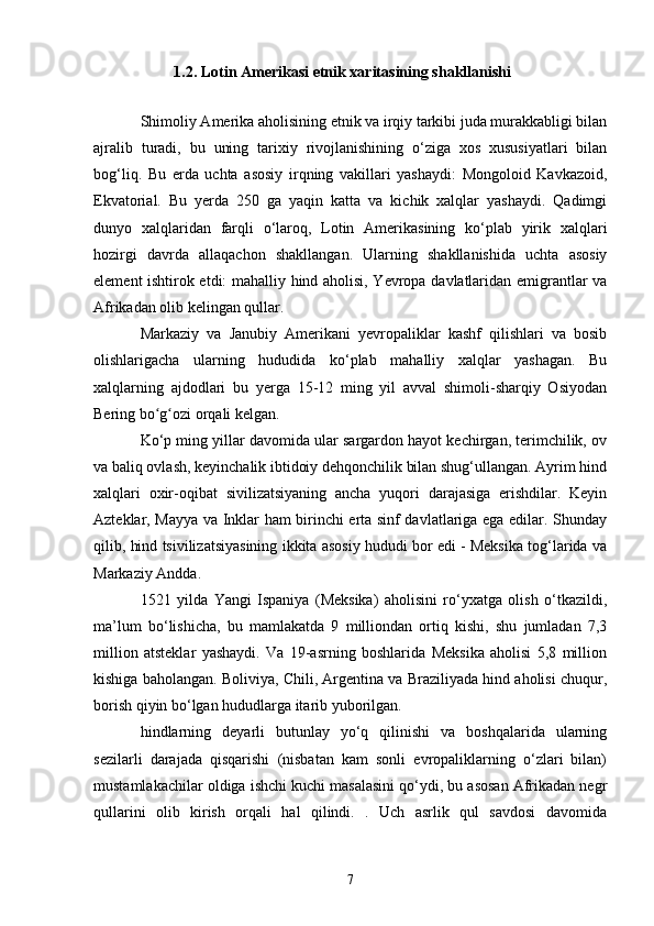 1.2. Lotin Amerikasi etnik xaritasining shakllanishi
Shimoliy Amerika aholisining etnik va irqiy tarkibi juda murakkabligi bilan
ajralib   turadi,   bu   uning   tarixiy   rivojlanishining   o‘ziga   xos   xususiyatlari   bilan
bog‘liq.   Bu   erda   uchta   asosiy   irqning   vakillari   yashaydi:   Mongoloid   Kavkazoid,
Ekvatorial.   Bu   yerda   250   ga   yaqin   katta   va   kichik   xalqlar   yashaydi.   Qadimgi
dunyo   xalqlaridan   farqli   o‘laroq,   Lotin   Amerikasining   ko‘plab   yirik   xalqlari
hozirgi   davrda   allaqachon   shakllangan.   Ularning   shakllanishida   uchta   asosiy
element ishtirok etdi: mahalliy hind aholisi, Yevropa davlatlaridan emigrantlar va
Afrikadan olib kelingan qullar.
Markaziy   va   Janubiy   Amerikani   yevropaliklar   kashf   qilishlari   va   bosib
olishlarigacha   ularning   hududida   ko‘plab   mahalliy   xalqlar   yashagan.   Bu
xalqlarning   ajdodlari   bu   yerga   15-12   ming   yil   avval   shimoli-sharqiy   Osiyodan
Bering bo g ozi orqali kelgan.ʻ ʻ
Ko‘p ming yillar davomida ular sargardon hayot kechirgan, terimchilik, ov
va baliq ovlash, keyinchalik ibtidoiy dehqonchilik bilan shug‘ullangan. Ayrim hind
xalqlari   oxir-oqibat   sivilizatsiyaning   ancha   yuqori   darajasiga   erishdilar.   Keyin
Azteklar, Mayya va Inklar ham birinchi erta sinf davlatlariga ega edilar. Shunday
qilib, hind tsivilizatsiyasining ikkita asosiy hududi bor edi - Meksika tog‘larida va
Markaziy Andda.
1521   yilda   Yangi   Ispaniya   (Meksika)   aholisini   ro‘yxatga   olish   o‘tkazildi,
ma’lum   bo‘lishicha,   bu   mamlakatda   9   milliondan   ortiq   kishi,   shu   jumladan   7,3
million   atsteklar   yashaydi.   Va   19-asrning   boshlarida   Meksika   aholisi   5,8   million
kishiga baholangan. Boliviya, Chili, Argentina va Braziliyada hind aholisi chuqur,
borish qiyin bo‘lgan hududlarga itarib yuborilgan.
hindlarning   deyarli   butunlay   yo‘q   qilinishi   va   boshqalarida   ularning
sezilarli   darajada   qisqarishi   (nisbatan   kam   sonli   evropaliklarning   o‘zlari   bilan)
mustamlakachilar oldiga ishchi kuchi masalasini qo‘ydi, bu asosan Afrikadan negr
qullarini   olib   kirish   orqali   hal   qilindi.   .   Uch   asrlik   qul   savdosi   davomida
7 