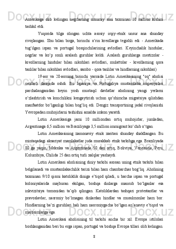 Amerikaga   olib   kelingan   negrlarning   umumiy   soni   taxminan   10   million   kishini
tashkil etdi.
Yuqorida   tilga   olingan   uchta   asosiy   irqiy-etnik   unsur   ana   shunday
rivojlangan.   Shu   bilan   birga,   birinchi   o‘rin   kreollarga   tegishli   edi   -   Amerikada
tug‘ilgan   ispan   va   portugal   bosqinchilarining   avlodlari.   Keyinchalik   hindular,
negrlar   va   ko‘p   sonli   aralash   guruhlar   keldi.   Aralash   guruhlarga   mestizolar   -
kreollarning   hindular   bilan   nikohlari   avlodlari,   mulattolar   -   kreollarning   qora
tanlilar bilan nikohlari avlodlari, sambo - qora tanlilar va hindlarning nikohlari)
19-asr   va   20-asrning   birinchi   yarmida   Lotin   Amerikasining   "oq"   aholisi
sezilarli   darajada   oshdi.   Bu   Ispaniya   va   Portugaliya   mustamlaka   imperiyalari
parchalanganidan   keyin   yosh   mustaqil   davlatlar   aholining   yangi   yerlarni
o‘zlashtirish   va   konchilikni   kengaytirish   uchun   qo‘shimcha   migratsiya   qilishdan
manfaatdor   bo‘lganligi   bilan   bog‘liq   edi.   Dengiz   transportining   jadal   rivojlanishi
Yevropadan muhojirlarni tashishni amalda imkon yaratdi.
Lotin   Amerikasiga   jami   10   milliondan   ortiq   muhojirlar,   jumladan,
Argentinaga 6,5 million va Braziliyaga 3,5 million immigrant ko‘chib o‘tgan.
Lotin   Amerikasining   zamonaviy   etnik   xaritasi   shunday   shakllangan.   Bu
mintaqadagi aksariyat mamlakatlar juda murakkab etnik tarkibga ega. Braziliyada
80   ga   yaqin,   Meksika   va   Argentinada   50   dan   ortiq,   Boliviya,   Venesuela,   Peru,
Kolumbiya, Chilida 25 dan ortiq turli xalqlar yashaydi.
Lotin   Amerikasi   aholisining   diniy   tarkibi   asosan   uning   etnik   tarkibi   bilan
belgilanadi va mustamlakachilik tarixi bilan ham chambarchas bog‘liq. Aholining
taxminan   9/10   qismi   katoliklik   diniga   e tiqod   qiladi,   u   barcha   ispan   va   portugalʼ
koloniyalarida   majburan   ekilgan,   boshqa   dinlarga   mansub   bo lganlar   esa	
ʻ
inkvizitsiya   tomonidan   ta qib   qilingan.   Katoliklardan   tashqari   protestantlar   va	
ʼ
pravoslavlar,   nasroniy   bo‘lmagan   dinlardan   hindlar   va   musulmonlar   ham   bor.
Hindlarning ba’zi guruhlari  hali ham  nasroniygacha bo‘lgan an’anaviy e’tiqod va
marosimlarga ega.
Lotin   Amerikasi   aholisining   til   tarkibi   ancha   bir   xil.   Evropa   istilolari
boshlanganidan beri bu erga ispan, portugal va boshqa Evropa tillari olib kelingan.
8 