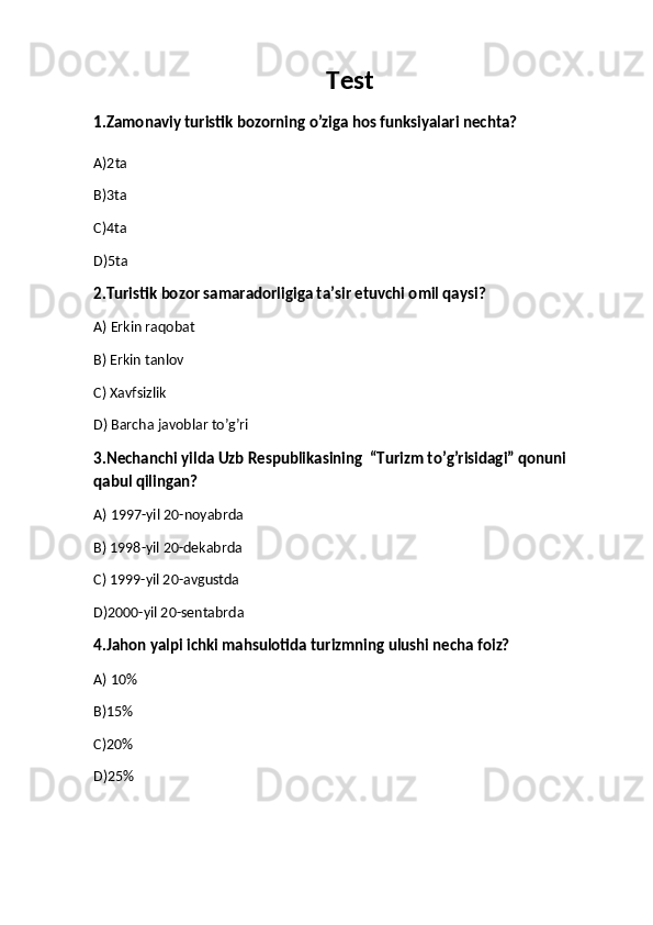 Test
1.Zamonaviy turistik bozorning o’ziga hos funksiyalari nechta?
A)2ta 
B)3ta 
C)4ta
D)5ta
2.Turistik bozor samaradorligiga ta’sir etuvchi omil qaysi?
A) Erkin raqobat 
B) Erkin tanlov 
C) Xavfsizlik
D) Barcha javoblar to’g’ri
3.Nechanchi yilda Uzb Respublikasining  “Turizm to’g’risidagi” qonuni 
qabul qilingan?
A) 1997-yil 20-noyabrda
B) 1998-yil 20-dekabrda
C) 1999-yil 20-avgustda
D)2000-yil 20-sentabrda
4.Jahon yalpi ichki mahsulotida turizmning ulushi necha foiz?
A) 10%
B)15%
C)20%
D)25%