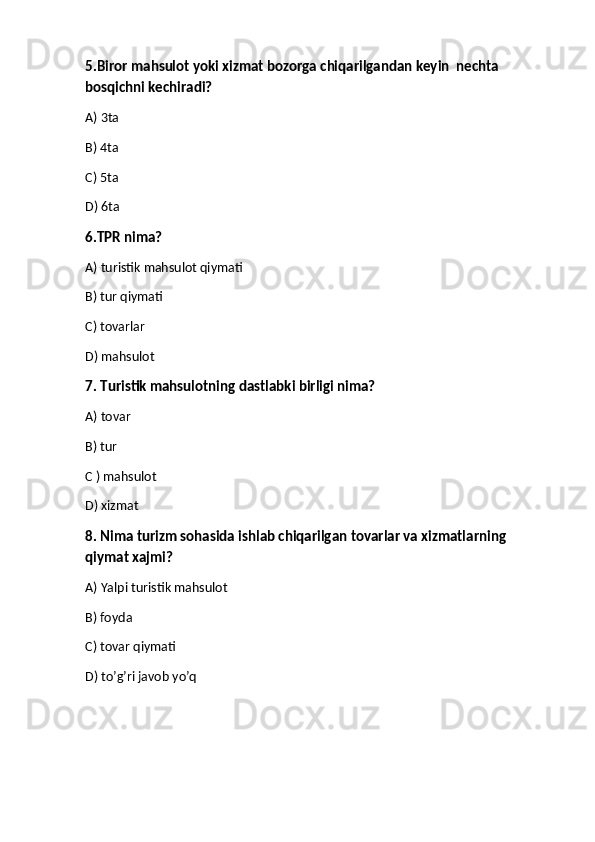 5.Biror mahsulot yoki xizmat bozorga chiqarilgandan keyin  nechta 
bosqichni kechiradi?
A) 3ta 
B) 4ta
C) 5ta
D) 6ta
6.TPR nima?
A) turistik mahsulot qiymati
B) tur qiymati
C) tovarlar
D) mahsulot
7. Turistik mahsulotning dastlabki birligi nima?
A) tovar
B) tur
C ) mahsulot
D) xizmat
8. Nima turizm sohasida ishlab chiqarilgan tovarlar va xizmatlarning 
qiymat xajmi?
A) Yalpi turistik mahsulot 
B) foyda
C) tovar qiymati
D) to’g’ri javob yo’q 