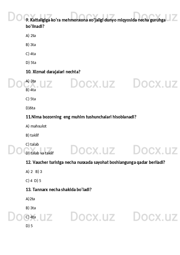 9. Kattaligiga ko’ra mehmonxona xo’jaligi dunyo miqyosida necha guruhga 
bo’linadi?
A) 2ta
B) 3ta
C) 4ta
D) 5ta
10. Xizmat darajalari nechta?
A) 3ta
B) 4ta
C) 5ta
D)6ta
11.Nima bozorning  eng muhim tushunchalari hisoblanadi?
A) mahsulot 
B) taklif
C) talab
D) talab va taklif 
12. Vaucher turistga necha nusxada sayohat boshlangunga qadar beriladi?
A) 2   B) 3             
C) 4  D) 5
13.   Tannarx necha shaklda bo’ladi?
A) 2ta   
B)  3ta
C)  4ta
D)  5 