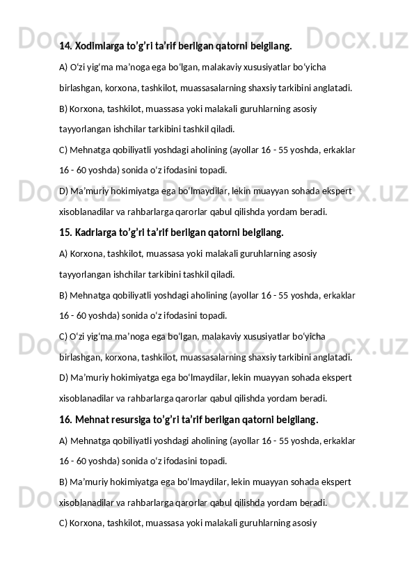 14. Xodimlarga to’g’ri ta’rif berilgan qatorni belgilang. 
A) O‘zi yig‘ma ma’noga ega bo‘lgan, malakaviy xususiyatlar bo‘yicha  
birlashgan, korxona, tashkilot, muassasalarning shaxsiy tarkibini anglatadi. 
B) Korxona, tashkilot, muassasa yoki malakali guruhlarning asosiy  
tayyorlangan ishchilar tarkibini tashkil qiladi. 
C) Mehnatga qobiliyatli yoshdagi aholining (ayollar 16 - 55 yoshda, erkaklar  
16 - 60 yoshda) sonida o‘z ifodasini topadi. 
D) Ma’muriy hokimiyatga ega bo‘lmaydilar, lekin muayyan sohada ekspert  
xisoblanadilar va rahbarlarga qarorlar qabul qilishda yordam beradi. 
15. Kadrlarga to’g’ri ta’rif berilgan qatorni belgilang. 
A) Korxona, tashkilot, muassasa yoki malakali guruhlarning asosiy  
tayyorlangan ishchilar tarkibini tashkil qiladi. 
B) Mehnatga qobiliyatli yoshdagi aholining (ayollar 16 - 55 yoshda, erkaklar  
16 - 60 yoshda) sonida o‘z ifodasini topadi. 
C) O‘zi yig‘ma ma’noga ega bo‘lgan, malakaviy xususiyatlar bo‘yicha  
birlashgan, korxona, tashkilot, muassasalarning shaxsiy tarkibini anglatadi. 
D) Ma’muriy hokimiyatga ega bo‘lmaydilar, lekin muayyan sohada ekspert  
xisoblanadilar va rahbarlarga qarorlar qabul qilishda yordam beradi. 
16. Mehnat resursiga to’g’ri ta’rif berilgan qatorni belgilang. 
A) Mehnatga qobiliyatli yoshdagi aholining (ayollar 16 - 55 yoshda, erkaklar  
16 - 60 yoshda) sonida o‘z ifodasini topadi. 
B) Ma’muriy hokimiyatga ega bo‘lmaydilar, lekin muayyan sohada ekspert  
xisoblanadilar va rahbarlarga qarorlar qabul qilishda yordam beradi. 
C) Korxona, tashkilot, muassasa yoki malakali guruhlarning asosiy   