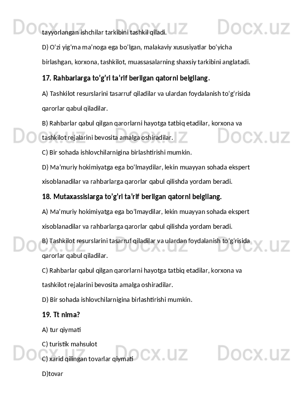 tayyorlangan ishchilar tarkibini tashkil qiladi. 
D) O‘zi yig‘ma ma’noga ega bo‘lgan, malakaviy xususiyatlar bo‘yicha  
birlashgan, korxona, tashkilot, muassasalarning shaxsiy tarkibini anglatadi.
17. Rahbarlarga to’g’ri ta’rif berilgan qatorni belgilang . 
A) Tashkilot resurslarini tasarruf qiladilar va ulardan foydalanish to‘g‘risida  
qarorlar qabul qiladilar. 
B) Rahbarlar qabul qilgan qarorlarni hayotga tatbiq etadilar, korxona va  
tashkilot rejalarini bevosita amalga oshiradilar. 
C) Bir sohada ishlovchilarnigina birlashtirishi mumkin. 
D) Ma’muriy hokimiyatga ega bo‘lmaydilar, lekin muayyan sohada ekspert  
xisoblanadilar va rahbarlarga qarorlar qabul qilishda yordam beradi. 
18. Mutaxassislarga to’g’ri ta’rif berilgan qatorni belgilang. 
A) Ma’muriy hokimiyatga ega bo‘lmaydilar, lekin muayyan sohada ekspert  
xisoblanadilar va rahbarlarga qarorlar qabul qilishda yordam beradi. 
B) Tashkilot resurslarini tasarruf qiladilar va ulardan foydalanish to‘g‘risida  
qarorlar qabul qiladilar. 
C) Rahbarlar qabul qilgan qarorlarni hayotga tatbiq etadilar, korxona va  
tashkilot rejalarini bevosita amalga oshiradilar. 
D) Bir sohada ishlovchilarnigina birlashtirishi mumkin.
19. Tt nima?
A) tur qiymati
C) turistik mahsulot
C) xarid qilingan tovarlar qiymati
D)tovar