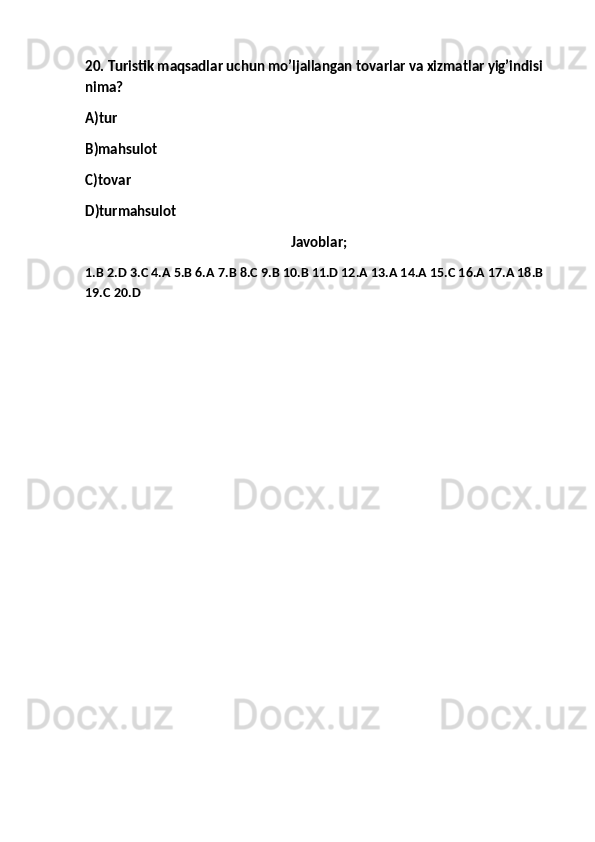 20. Turistik maqsadlar uchun mo’ljallangan tovarlar va xizmatlar yig’indisi 
nima?
A)tur 
B)mahsulot
C)tovar
D)turmahsulot
Javoblar;
1.B 2.D 3.C 4.A 5.B 6.A 7.B 8.C 9.B 10.B 11.D 12.A 13.A 14.A 15.C 16.A 17.A 18.B 
19.C 20.D 