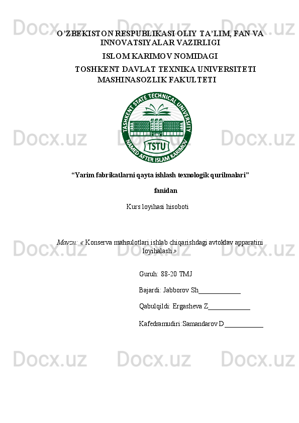 O’ZBEKISTON RESPUBLIKASI OLIY  TA’LIM, FAN VA
INNOVATSIYALAR  VAZIRLIGI
ISLOM KARIMOV NOMIDAGI
TOSHKENT DAVLAT TEXNIKA UNIVERSITETI
MASHINASOZLIK FAKULTETI
“Yarim fabrikatlarni qayta ishlash texnologik qurilmalari”
fanidan
Kurs loyihasi hisoboti
Mavzu: «  Konserva mahsulotlari ishlab chiqarishdagi avtoklav apparatini
loyihalash  »
Guruh: 8 8 -20 TMJ
Bajardi:  Jabborov Sh ____________
Qabulqildi: Ergasheva Z____________
Kafedramudiri: Samandarov D ___________ 