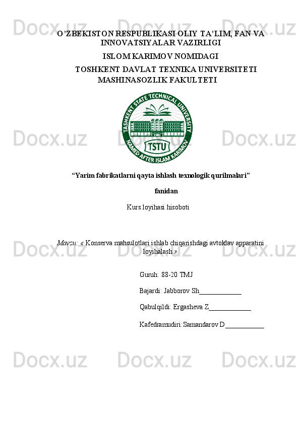 O’ZBEKISTON RESPUBLIKASI OLIY  TA’LIM, FAN VA
INNOVATSIYALAR  VAZIRLIGI
ISLOM KARIMOV NOMIDAGI
TOSHKENT DAVLAT TEXNIKA UNIVERSITETI
MASHINASOZLIK FAKULTETI
“Yarim fabrikatlarni qayta ishlash texnologik qurilmalari”
fanidan
Kurs loyihasi hisoboti
Mavzu: «  Konserva mahsulotlari ishlab chiqarishdagi avtoklav apparatini
loyihalash  »
Guruh: 8 8 -20 TMJ
Bajardi:  Jabborov Sh ____________
Qabulqildi: Ergasheva Z____________
Kafedramudiri: Samandarov D ___________