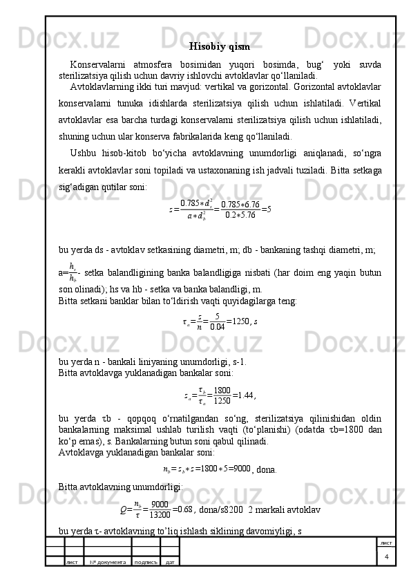 Hisobiy qism
Konservalarni   atmosfera   bosimidan   yuqori   bosimda,   bug‘   yoki   suvda
sterilizatsiya qilish uchun davriy ishlovchi avtoklavlar qo‘llaniladi.
Avtoklavlarning ikki turi mavjud: vertikal va gorizontal. Gorizontal avtoklavlar
konservalarni   tunuka   idishlarda   sterilizatsiya   qilish   uchun   ishlatiladi.   Vertikal
avtoklavlar esa barcha turdagi konservalarni  sterilizatsiya qilish uchun ishlatiladi,
shuning uchun ular konserva fabrikalarida keng qo‘llaniladi.
Ushbu   hisob-kitob   bo‘yicha   avtoklavning   unumdorligi   aniqlanadi,   so‘ngra
kerakli avtoklavlar soni topiladi va ustaxonaning ish jadvali tuziladi.  Bitta setkaga
sig‘adigan qutilar soni:z=	0.785	∗ds2	
a∗db2	=	0.785	∗6.76	
0.2	∗5.76	=5
bu yerda ds - avtoklav setkasining diametri, m; db - bankaning tashqi diametri, m;
a=	
hs
hb -   setka   balandligining   banka   balandligiga   nisbati   (har   doim   eng   yaqin   butun
son olinadi); hs va hb - setka va banka balandligi, m.
Bitta setkani banklar bilan to‘ldirish vaqti quyidagilarga teng:
τ
a = z
n = 5
0.04 = 1250 , s
bu yerda n - bankali liniyaning unumdorligi, s-1.
Bitta avtoklavga yuklanadigan bankalar soni:
z
a = τ
b
τ
a = 1800
1250 = 1.44 ,
bu   yerda   τ b   -   qopqoq   o‘rnatilgandan   so‘ng,   sterilizatsiya   qilinishidan   oldin
bankalarning   maksimal   ushlab   turilish   vaqti   (to‘planishi)   (odatda   τ b=1800   dan
ko‘p emas), s. Bankalarning butun soni qabul qilinadi.
Avtoklavga yuklanadigan bankalar soni:
n
b = z
b ∗ z = 1800 ∗ 5 = 9000
, dona.
Bitta avtoklavning unumdorligi:
Q = n
b
τ = 9000
13200 = 0.68 ,
 dona/s8200  2 markali avtoklav
bu yerda  τ - avtoklavning to’liq ishlash siklining davomiyligi, s
лист №  документа подписъ дат лист
4 