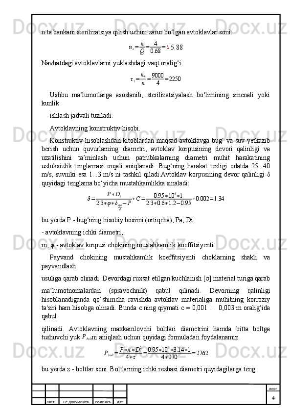 n ta bankani sterilizatsiya qilish uchun zarur bo‘lgan avtoklavlar soni:na=	n
Q	=	4
0.68	=¿
 5.88
Navbatdagi avtoklavlarni yuklashdagi vaqt oralig‘i
τ
1 = n
b
n = 9000
4 = 2250
Ushbu   ma’lumotlarga   asoslanib,   sterilizatsiyalash   bo‘limining   smenali   yoki
kunlik
ishlash jadvali tuziladi.
Avtoklavning konstruktiv hisobi.
Konstruktiv hisoblashdan-kitoblardan maqsad avtoklavga bug‘ va suv yetkazib
berish   uchun   quvurlarning   diametri,   avtoklav   korpusining   devori   qalinligi   va
uzatilishini   ta’minlash   uchun   patrubkalarning   diametri   muhit   harakatining
uzluksizlik   tenglamasi   orqali   aniqlanadi.   Bug‘ning   harakat   tezligi   odatda   25...40
m/s, suvniki esa 1...3 m/s ni tashkil qiladi.Avtoklav korpusining devor qalinligi δ
quyidagi tenglama bo‘yicha mustahkamlikka sinaladi:
δ = P ∗ D
i
2.3 ∗ φ ∗ δ
qo
sh − P + C = 0.95 ∗ 10 6
∗ 1
2.3 ∗ 0.6 ∗ 1.2 − 0.95 + 0.002 = 1.34
bu yerda P - bug‘ning hisobiy bosimi (ortiqcha), Pa; Di
- avtoklavning ichki diametri,
m; φ - avtoklav korpusi chokining mustahkamlik koeffitsiyenti.
Payvand   chokining   mustahkamlik   koeffitsiyenti   choklarning   shakli   va
payvandlash
usuliga qarab olinadi. Devordagi ruxsat etilgan kuchlanish [σ] material turiga qarab
ma’lumotnomalardan   (spravochnik)   qabul   qilinadi.   Devorning   qalinligi
hisoblanadiganda   qo‘shimcha   ravishda   avtoklav   materialiga   muhitning   korroziy
ta'siri ham hisobga olinadi. Bunda c ning qiymati c = 0,001 … 0,003 m oralig‘ida
qabul
qilinadi.   Avtoklavning   maxkamlovchi   boltlari   diametrini   hamda   bitta   boltga
tushuvchi yuk 	
Pbolt ni aniqlash uchun quyidagi formuladan foydalanamiz.
P
bolt = P ∗ π ∗ D 2
4 ∗ z = 0.95 ∗ 10 6
∗ 3.14 ∗ 1
4 ∗ 270 = 2762
bu yerda z - boltlar soni. Boltlarning ichki rezbasi diametri quyidagilarga teng:
лист №  документа подписъ дат лист
4 