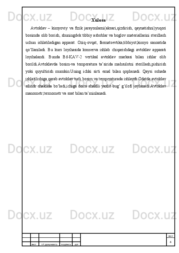 Xulosa
Avtoklav   –   kimyoviy   va   fizik   jarayonlarni(aksari,qizdirish,   qaynatishni)yuqori
bosimda olib borish, shuningdek tibbiy asboblar va boglov materiallarini sterillash
uchun   ishlatiladigan   apparat.   Oziq-ovqat,   farmatsevtika,tibbiyot,kimyo   sanoatida
qo llaniladi.   Bu   kurs   loyihasida   konserva   ishlab   chiqarishdagi   avtoklav   apparatiʻ
loyihalandi.   Bunda   B6-KAV-2   vertikal   avtoklav   markasi   bilan   ishlar   olib
borildi.Avtoklavda   bosim-va   temperatura   ta’sirida   mahsulotni   sterillash,pishirish
yoki   quyultirish   mumkin.Uning   ichki   sirti   emal   bilan   qoplanadi.   Qaysi   sohada
ishlatilishiga qarab avtoklav turli bosim va temperaturada ishlaydi.Odatda avtoklav
silindr   shaklida   bo ladi,ichiga   doira   shaklli   yaxlit   bug   g ilofi   joylanadi.Avtoklav	
ʻ ʻ ʻ
manometr,termometr va soat bilan ta’minlanadi.
лист №  документа подписъ дат лист
4
