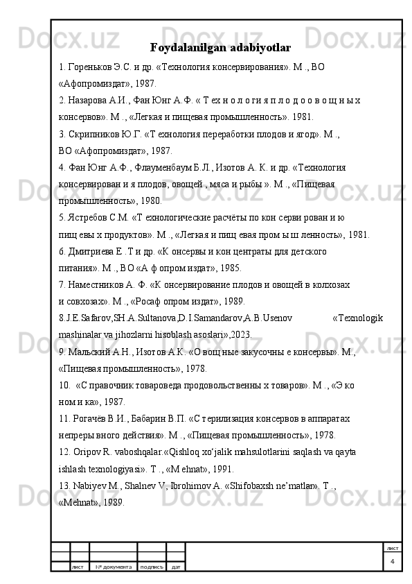 Foydalanilgan adabiyotlar
1. Гореньков Э.С. и др. «Технология консервирования». М ., ВО  
«Афопромиздат», 1987. 
2. Назарова А.И., Фан Юнг А.Ф. « Т ех н о л о ги я п л о д о о в о щ н ы х  
консервов». М ., «Легкая и пищевая промышленность». 1981. 
3. Скрипников Ю.Г. «Т ехнология переработки плодов и ягод». М .,  
ВО «Афопромиздат», 1987. 
4. Фан Юнг А.Ф., Флауменбаум Б.Л., Изотов А. К. и др. «Технология  
кoнсервирован и я плодов, овощей , мяса и рыбы ». М ., «Пищевая  
промышленность», 1980. 
5. Ястребов С.М. «Т ехнологические расчёты по кон серви рован и ю  
пищ евы х продуктов». М ., «Легкая и пищ евая пром ы ш ленность», 1981. 
6. Дмитриева Е .Т и др. «К онсервы и кон центраты для детского  
питания». М ., ВО «А ф опром издат», 1985. 
7. Наместников А. Ф. «К онсервирование плодов и овощей в колхозах  
и совхозах». М ., «Росаф опром издат», 1989. 
8.J.E.Safarov,SH.A.Sultanova,D.I.Samandarov,A.B.Usenov   «Texnologik
mashinalar va jihozlarni hisoblash asoslari»,2023.
9. Мальский А.Н., Изотов А.К. «О вощ ные закусочны е консервы». М.,  
«Пищевая промышленность», 1978. 
10.  «С правочник товароведа продовольственны х товаров». М ., «Э ко  
ном и ка», 1987. 
11. Рогачёв В.И., Бабарин В.П. «С терилизация консервов в аппаратах  
непреры вного действия». М ., «Пищевая промышленность», 1978. 
12. Oripov R. vaboshqalar.«Qishloq xo‘jalik mahsulotlarini saqlash va qayta  
ishlash texnologiyasi». Т ., «M ehnat», 1991. 
13. Nabiyev М., Shalnev V, Ibrohimov A. «Shifobaxsh ne’matlar». Т .,  
«Mehnat», 1989. 
лист №  документа подписъ дат лист
4 