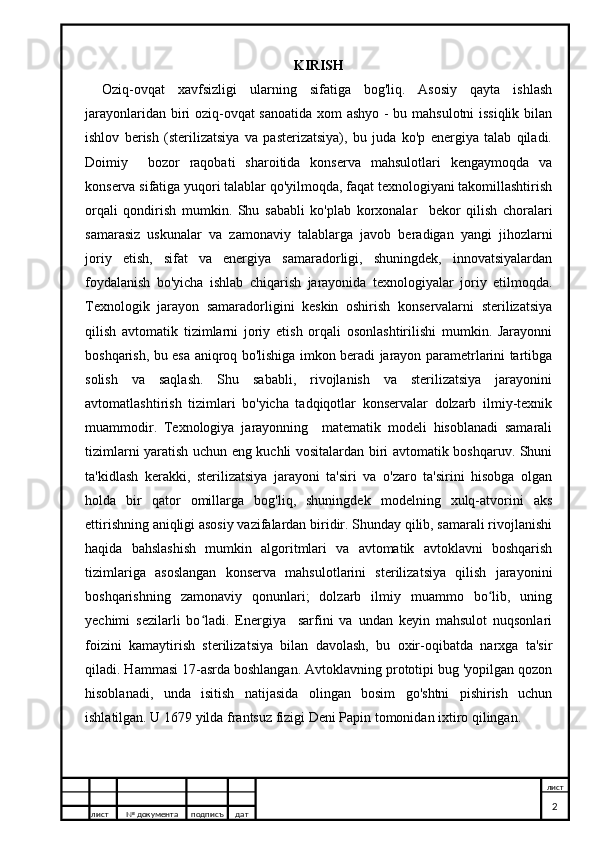 KIRISH
Oziq-ovqat   xavfsizligi   ularning   sifatiga   bog'liq.   Asosiy   qayta   ishlash
jarayonlaridan biri oziq-ovqat  sanoatida xom ashyo - bu mahsulotni issiqlik bilan
ishlov   berish   (sterilizatsiya   va   pasterizatsiya),   bu   juda   ko'p   energiya   talab   qiladi.
Doimiy     bozor   raqobati   sharoitida   konserva   mahsulotlari   kengaymoqda   va
konserva sifatiga yuqori talablar qo'yilmoqda, faqat texnologiyani takomillashtirish
orqali   qondirish   mumkin.   Shu   sababli   ko'plab   korxonalar     bekor   qilish   choralari
samarasiz   uskunalar   va   zamonaviy   talablarga   javob   beradigan   yangi   jihozlarni
joriy   etish,   sifat   va   energiya   samaradorligi,   shuningdek,   innovatsiyalardan
foydalanish   bo'yicha   ishlab   chiqarish   jarayonida   texnologiyalar   joriy   etilmoqda.
Texnologik   jarayon   samaradorligini   keskin   oshirish   konservalarni   sterilizatsiya
qilish   avtomatik   tizimlarni   joriy   etish   orqali   osonlashtirilishi   mumkin.   Jarayonni
boshqarish, bu esa aniqroq bo'lishiga imkon beradi jarayon parametrlarini tartibga
solish   va   saqlash.   Shu   sababli,   rivojlanish   va   sterilizatsiya   jarayonini
avtomatlashtirish   tizimlari   bo'yicha   tadqiqotlar   konservalar   dolzarb   ilmiy-texnik
muammodir.   Texnologiya   jarayonning     matematik   modeli   hisoblanadi   samarali
tizimlarni yaratish uchun eng kuchli vositalardan biri avtomatik boshqaruv. Shuni
ta'kidlash   kerakki,   sterilizatsiya   jarayoni   ta'siri   va   o'zaro   ta'sirini   hisobga   olgan
holda   bir   qator   omillarga   bog'liq,   shuningdek   modelning   xulq-atvorini   aks
ettirishning aniqligi asosiy vazifalardan biridir. Shunday qilib, samarali rivojlanishi
haqida   bahslashish   mumkin   algoritmlari   va   avtomatik   avtoklavni   boshqarish
tizimlariga   asoslangan   konserva   mahsulotlarini   sterilizatsiya   qilish   jarayonini
boshqarishning   zamonaviy   qonunlari;   dolzarb   ilmiy   muammo   bo lib,   uningʻ
yechimi   sezilarli   bo ladi.   Energiya     sarfini   va   undan   keyin   mahsulot   nuqsonlari	
ʻ
foizini   kamaytirish   sterilizatsiya   bilan   davolash,   bu   oxir-oqibatda   narxga   ta'sir
qiladi. Hammasi 17-asrda boshlangan. Avtoklavning prototipi bug 'yopilgan qozon
hisoblanadi,   unda   isitish   natijasida   olingan   bosim   go'shtni   pishirish   uchun
ishlatilgan. U 1679 yilda frantsuz fizigi Deni Papin tomonidan ixtiro qilingan.
лист №  документа подписъ дат лист
2 