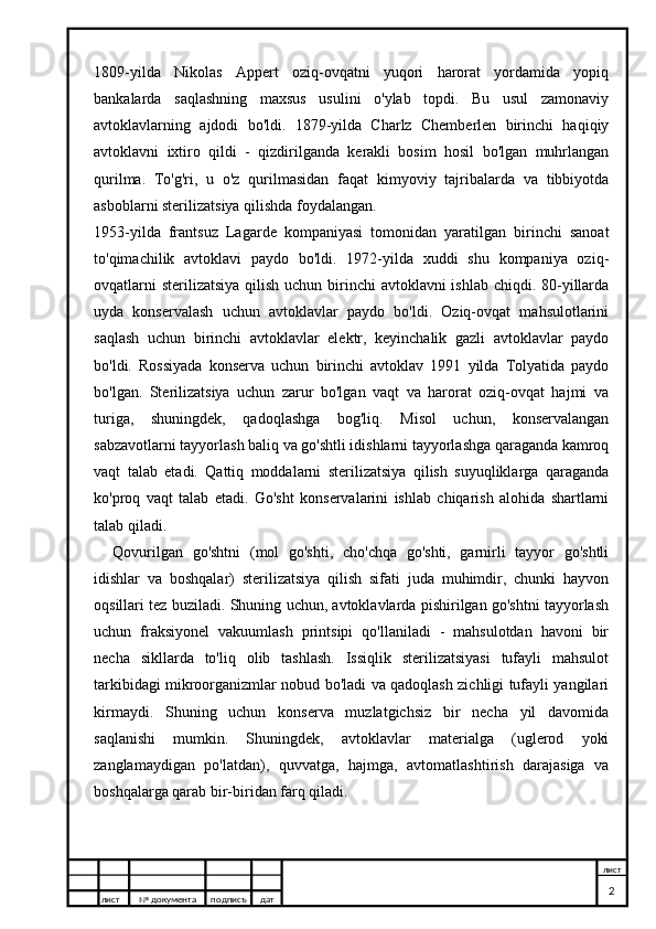 1809-yilda   Nikolas   Appert   oziq-ovqatni   yuqori   harorat   yordamida   yopiq
bankalarda   saqlashning   maxsus   usulini   o'ylab   topdi.   Bu   usul   zamonaviy
avtoklavlarning   ajdodi   bo'ldi.   1879-yilda   Charlz   Chemberlen   birinchi   haqiqiy
avtoklavni   ixtiro   qildi   -   qizdirilganda   kerakli   bosim   hosil   bo'lgan   muhrlangan
qurilma.   To'g'ri,   u   o'z   qurilmasidan   faqat   kimyoviy   tajribalarda   va   tibbiyotda
asboblarni sterilizatsiya qilishda foydalangan.
1953-yilda   frantsuz   Lagarde   kompaniyasi   tomonidan   yaratilgan   birinchi   sanoat
to'qimachilik   avtoklavi   paydo   bo'ldi.   1972-yilda   xuddi   shu   kompaniya   oziq-
ovqatlarni  sterilizatsiya qilish uchun birinchi  avtoklavni ishlab chiqdi. 80-yillarda
uyda   konservalash   uchun   avtoklavlar   paydo   bo'ldi.   Oziq-ovqat   mahsulotlarini
saqlash   uchun   birinchi   avtoklavlar   elektr,   keyinchalik   gazli   avtoklavlar   paydo
bo'ldi.   Rossiyada   konserva   uchun   birinchi   avtoklav   1991   yilda   Tolyatida   paydo
bo'lgan.   Sterilizatsiya   uchun   zarur   bo'lgan   vaqt   va   harorat   oziq-ovqat   hajmi   va
turiga,   shuningdek,   qadoqlashga   bog'liq.   Misol   uchun,   konservalangan
sabzavotlarni tayyorlash baliq va go'shtli idishlarni tayyorlashga qaraganda kamroq
vaqt   talab   etadi.   Qattiq   moddalarni   sterilizatsiya   qilish   suyuqliklarga   qaraganda
ko'proq   vaqt   talab   etadi.   Go'sht   konservalarini   ishlab   chiqarish   alohida   shartlarni
talab qiladi.
Qovurilgan   go'shtni   (mol   go'shti,   cho'chqa   go'shti,   garnirli   tayyor   go'shtli
idishlar   va   boshqalar)   sterilizatsiya   qilish   sifati   juda   muhimdir,   chunki   hayvon
oqsillari tez buziladi. Shuning uchun, avtoklavlarda pishirilgan go'shtni tayyorlash
uchun   fraksiyonel   vakuumlash   printsipi   qo'llaniladi   -   mahsulotdan   havoni   bir
necha   sikllarda   to'liq   olib   tashlash.   Issiqlik   sterilizatsiyasi   tufayli   mahsulot
tarkibidagi mikroorganizmlar nobud bo'ladi va qadoqlash zichligi tufayli yangilari
kirmaydi.   Shuning   uchun   konserva   muzlatgichsiz   bir   necha   yil   davomida
saqlanishi   mumkin.   Shuningdek,   avtoklavlar   materialga   (uglerod   yoki
zanglamaydigan   po'latdan),   quvvatga,   hajmga,   avtomatlashtirish   darajasiga   va
boshqalarga qarab bir-biridan farq qiladi.
лист №  документа подписъ дат лист
2