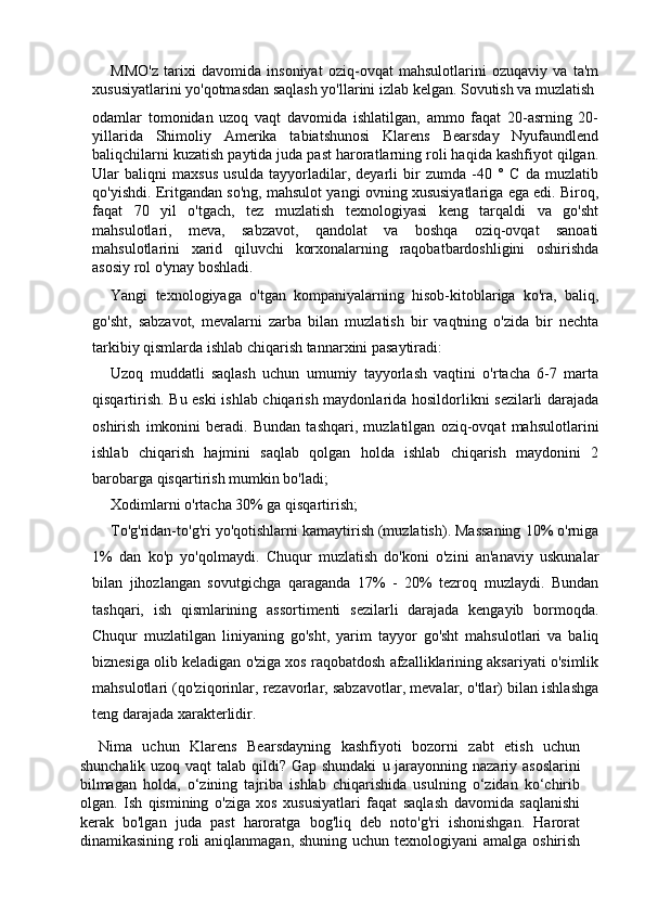 MMO'z   tarixi   davomida   insoniyat   oziq-ovqat   mahsulotlarini   ozuqaviy   va   ta'm
xususiyatlarini yo'qotmasdan saqlash yo'llarini izlab kelgan. Sovutish va muzlatish
odamlar   tomonidan   uzoq   vaqt   davomida   ishlatilgan,   ammo   faqat   20-asrning   20-
yillarida   Shimoliy   Amerika   tabiatshunosi   Klarens   Bearsday   Nyufaundlend
baliqchilarni kuzatish paytida juda past haroratlarning roli haqida kashfiyot qilgan.
Ular   baliqni   maxsus   usulda   tayyorladilar,   deyarli   bir   zumda   -40   °   C   da   muzlatib
qo'yishdi. Eritgandan so'ng, mahsulot yangi ovning xususiyatlariga ega edi. Biroq,
faqat   70   yil   o'tgach,   tez   muzlatish   texnologiyasi   keng   tarqaldi   va   go'sht
mahsulotlari,   meva,   sabzavot,   qandolat   va   boshqa   oziq-ovqat   sanoati
mahsulotlarini   xarid   qiluvchi   korxonalarning   raqobatbardoshligini   oshirishda
asosiy rol o'ynay boshladi.
Yangi   texnologiyaga   o'tgan   kompaniyalarning   hisob-kitoblariga   ko'ra,   baliq,
go'sht,   sabzavot,   mevalarni   zarba   bilan   muzlatish   bir   vaqtning   o'zida   bir   nechta
tarkibiy qismlarda ishlab chiqarish tannarxini pasaytiradi:
Uzoq   muddatli   saqlash   uchun   umumiy   tayyorlash   vaqtini   o'rtacha   6-7   marta
qisqartirish. Bu eski ishlab chiqarish maydonlarida hosildorlikni sezilarli darajada
oshirish   imkonini   beradi.   Bundan   tashqari,   muzlatilgan   oziq-ovqat   mahsulotlarini
ishlab   chiqarish   hajmini   saqlab   qolgan   holda   ishlab   chiqarish   maydonini   2
barobarga qisqartirish mumkin bo'ladi;
Xodimlarni o'rtacha 30% ga qisqartirish;
To'g'ridan-to'g'ri yo'qotishlarni kamaytirish (muzlatish). Massaning 10% o'rniga
1%   dan   ko'p   yo'qolmaydi.   Chuqur   muzlatish   do'koni   o'zini   an'anaviy   uskunalar
bilan   jihozlangan   sovutgichga   qaraganda   17%   -   20%   tezroq   muzlaydi.   Bundan
tashqari,   ish   qismlarining   assortimenti   sezilarli   darajada   kengayib   bormoqda.
Chuqur   muzlatilgan   liniyaning   go'sht,   yarim   tayyor   go'sht   mahsulotlari   va   baliq
biznesiga olib keladigan o'ziga xos raqobatdosh afzalliklarining aksariyati o'simlik
mahsulotlari (qo'ziqorinlar, rezavorlar, sabzavotlar, mevalar, o'tlar) bilan ishlashga
teng darajada xarakterlidir.
Nima   uchun   Klarens   Bearsdayning   kashfiyoti   bozorni   zabt   etish   uchun
shunchalik uzoq vaqt talab qildi? Gap shundaki   u jarayonning nazariy asoslarini
bilmagan   holda,   o‘zining   tajriba   ishlab   chiqarishida   usulning   o‘zidan   ko‘chirib
olgan.   Ish   qismining   o'ziga   xos   xususiyatlari   faqat   saqlash   davomida   saqlanishi
kerak   bo'lgan   juda   past   haroratga   bog'liq   deb   noto'g'ri   ishonishgan.   Harorat
dinamikasining roli  aniqlanmagan, shuning uchun texnologiyani  amalga oshirish 