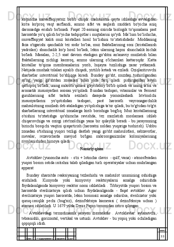 ko'pincha   muvaffaqiyatsiz   bo'lib   chiqdi:   mahsulotni   qayta   ishlashga   avvalgidan
ko'ra   ko'proq   vaqt   sarflandi,   ammo   sifat   va   saqlash   muddati   bo'yicha   aniq
daromadga   erishib   bo'lmadi.   Faqat   20-asrning   oxirida   biologik   to'qimalarni   past
haroratda yo'q qilish bo'yicha tadqiqotlar i nuqtalarini qo'ydi. Ma’lum bo‘lishicha,
muvaffaqiyat   kaliti   muz   kristallari   hosil   bo‘lishini   to‘xtatishdadir.   Moddaning
faza   o'zgarishi   qanchalik   tez   sodir   bo'lsa,   muz   fraktallarining   soni   (kristallanish
yadrolari)   shunchalik   ko'p   hosil   bo'ladi,   lekin   ularning   hajmi   shunchalik   kichik
bo'ladi.   Masalan,   2-2,5   soat   davom   etadigan   go'shtni   an'anaviy   muzlatish   bilan
fraktallarning   zichligi   kamroq,   ammo   ularning   o'lchamlari   kattaroqdir.   Katta
kristallar   to'qima   membranalarini   yorib,   hujayra   tuzilishiga   zarar   yetkazadi.
Natijada mushak tolalari ajralib chiqadi, yirtilib ketadi va eziladi. Oziqlantiruvchi
sharbatlar   interstitsial   bo'shliqqa   kiradi.   Bunday   go'sht,   muzdan   tushirilgandan
so'ng,   yangi   go'shtdan   xossalari   bilan   juda   farq   qiladi:   pishirgandan   keyin
qattiqroq bo'ladi, uning mikroto'qimasi g'ayritabiiy bo'lib qoladi va uning ta'mi va
aromatik   xususiyatlari   asosan   yo'qoladi.   Bundan   tashqari,   vitaminlar   va   ferment
guruhlarining   sifat   tarkibi   sezilarli   darajada   yomonlashadi.   Iste'molchi
xususiyatlarini   yo'qotishdan   tashqari,   past   haroratli   vayronagarchilik
mahsulotning muzlash deb ataladigan yo'qolishiga ta'sir qiladi, bu to'g'ridan-to'g'ri
sharbatlarning   interstitsial   zonalarga   kirib   borishiga   bog'liq.   Muz   kristallarining
o'sishini   to'xtatishga   qo'shimcha   ravishda,   tez   muzlatish   moslamasi   ishlab
chiqaruvchiga   va   oxirgi   iste'molchiga   yana   bir   qulaylik   beradi   -   bu   jarayonning
birinchi bosqichi vaqtini qisqartirish (haroratni noldan yuqoriga tushirish). Ushbu
zonadan   o'tishning   yuqori   tezligi   dastlab   yangi   go'sht   mahsulotlari,   sabzavotlar,
mevalar,   rezavorlarda   mavjud   bo'lgan   mikroorganizmlar   koloniyalarining
rivojlanishidan himoya qiladi.
Nazariy qism
Avtoklav (yunoncha auto  - o'zi + lotincha clavis  - qulf, vana) - atmosferadan
yuqori bosim ostida isitishni talab qiladigan turli operatsiyalar uchun muhrlangan
apparat
Bunday   sharoitda   reaksiyaning   tezlashishi   va   mahsulot   unumining   oshishiga
erishiladi.   Kimyoda   yoki   kimyoviy   reaktsiyalarni   amalga   oshirishda
foydalanilganda   kimyoviy   reaktor   nomi   ishlatiladi   .  Tibbiyotda   yuqori   bosim   va
haroratda   sterilizatsiya   qilish   uchun   foydalanilganda   -   faqat   avtoklav.   Agar
sterilizatsiya   yuqori   haroratda,   lekin   bosimsiz   amalga   oshirilsa,   sterilizator   yoki
quruq-issiqlik   pechi   (bug'siz),   dezinfektsiya   kamerasi   (   dezinfeksiya   uchun   )
atamasi ishlatiladi. U 1679 yilda Denis Papin tomonidan ixtiro qilingan
.   Avtoklavdagi   termodinamik   jarayon   izoxorikdir   .   Avtoklavlar:   aylanuvchi,
tebranishli, gorizontal, vertikal  va ustunli. Avtoklav - bu yopiq yoki ochiladigan
qopqoqli idish.                                    
лист №  документа подписъ дат лист
3
лист №  документа подписъ дат лист
3 