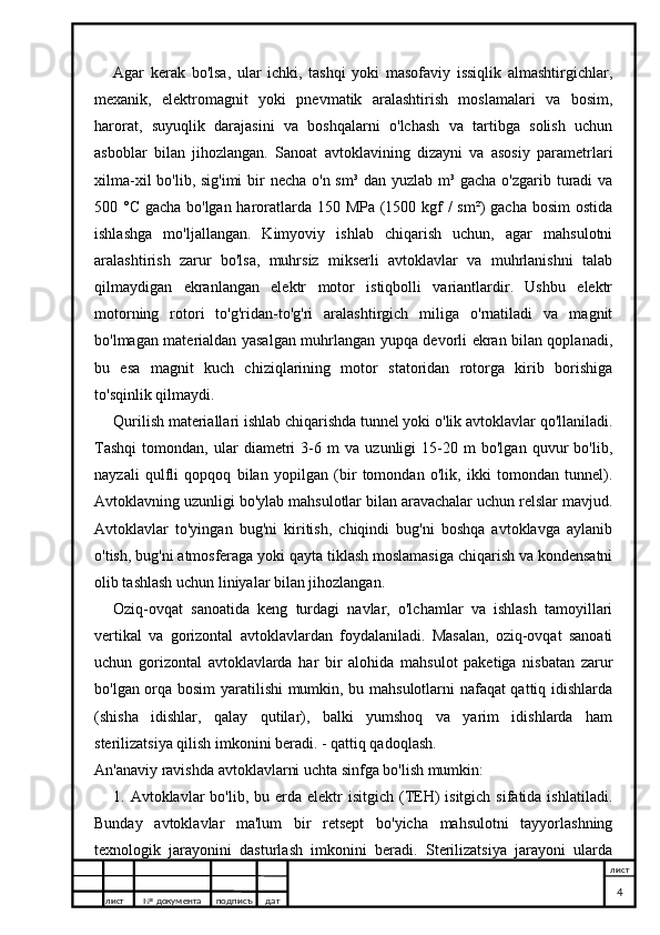 Agar   kerak   bo'lsa,   ular   ichki,   tashqi   yoki   masofaviy   issiqlik   almashtirgichlar,
mexanik,   elektromagnit   yoki   pnevmatik   aralashtirish   moslamalari   va   bosim,
harorat,   suyuqlik   darajasini   va   boshqalarni   o'lchash   va   tartibga   solish   uchun
asboblar   bilan   jihozlangan.   Sanoat   avtoklavining   dizayni   va   asosiy   parametrlari
xilma-xil  bo'lib, sig'imi  bir necha o'n sm³ dan yuzlab m³ gacha o'zgarib turadi va
500 °C gacha bo'lgan haroratlarda 150 MPa (1500 kgf / sm²) gacha bosim  ostida
ishlashga   mo'ljallangan.   Kimyoviy   ishlab   chiqarish   uchun,   agar   mahsulotni
aralashtirish   zarur   bo'lsa,   muhrsiz   mikserli   avtoklavlar   va   muhrlanishni   talab
qilmaydigan   ekranlangan   elektr   motor   istiqbolli   variantlardir.   Ushbu   elektr
motorning   rotori   to'g'ridan-to'g'ri   aralashtirgich   miliga   o'rnatiladi   va   magnit
bo'lmagan materialdan yasalgan muhrlangan yupqa devorli ekran bilan qoplanadi,
bu   esa   magnit   kuch   chiziqlarining   motor   statoridan   rotorga   kirib   borishiga
to'sqinlik qilmaydi.
Qurilish materiallari ishlab chiqarishda tunnel yoki o'lik avtoklavlar qo'llaniladi.
Tashqi   tomondan,   ular   diametri   3-6   m   va   uzunligi   15-20   m   bo'lgan   quvur   bo'lib,
nayzali   qulfli   qopqoq   bilan   yopilgan   (bir   tomondan   o'lik,   ikki   tomondan   tunnel).
Avtoklavning uzunligi bo'ylab mahsulotlar bilan aravachalar uchun relslar mavjud.
Avtoklavlar   to'yingan   bug'ni   kiritish,   chiqindi   bug'ni   boshqa   avtoklavga   aylanib
o'tish, bug'ni atmosferaga yoki qayta tiklash moslamasiga chiqarish va kondensatni
olib tashlash uchun liniyalar bilan jihozlangan.
Oziq-ovqat   sanoatida   keng   turdagi   navlar,   o'lchamlar   va   ishlash   tamoyillari
vertikal   va   gorizontal   avtoklavlardan   foydalaniladi.   Masalan,   oziq-ovqat   sanoati
uchun   gorizontal   avtoklavlarda   har   bir   alohida   mahsulot   paketiga   nisbatan   zarur
bo'lgan orqa bosim yaratilishi mumkin, bu mahsulotlarni nafaqat qattiq idishlarda
(shisha   idishlar,   qalay   qutilar),   balki   yumshoq   va   yarim   idishlarda   ham
sterilizatsiya qilish imkonini beradi. - qattiq qadoqlash.
An'anaviy ravishda avtoklavlarni uchta sinfga bo'lish mumkin:
1. Avtoklavlar   bo'lib, bu  erda  elektr  isitgich  (TEH)   isitgich  sifatida ishlatiladi.
Bunday   avtoklavlar   ma'lum   bir   retsept   bo'yicha   mahsulotni   tayyorlashning
texnologik   jarayonini   dasturlash   imkonini   beradi.   Sterilizatsiya   jarayoni   ularda
лист №  документа подписъ дат лист
4 