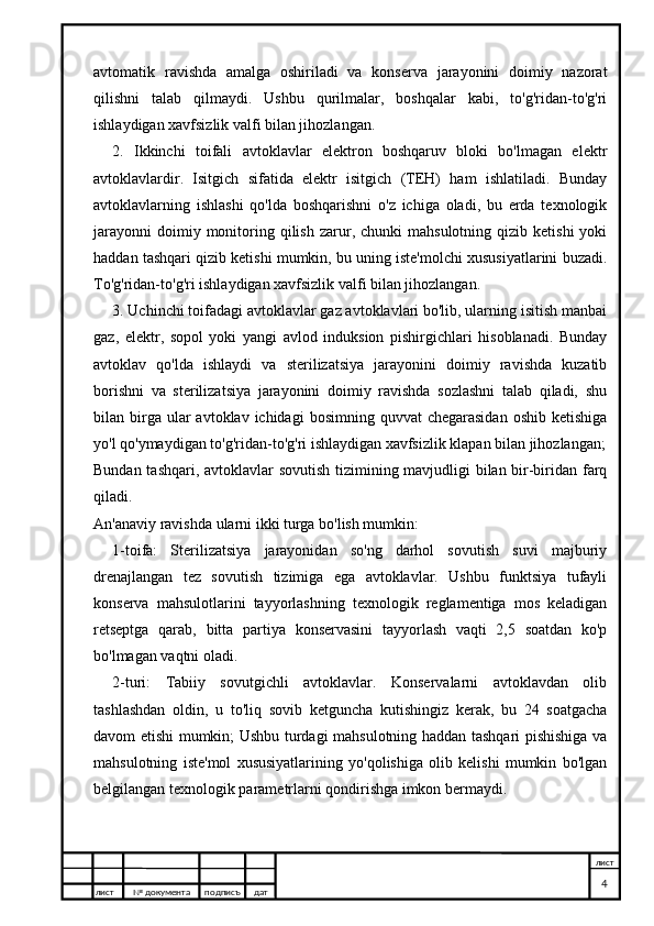 avtomatik   ravishda   amalga   oshiriladi   va   konserva   jarayonini   doimiy   nazorat
qilishni   talab   qilmaydi.   Ushbu   qurilmalar,   boshqalar   kabi,   to'g'ridan-to'g'ri
ishlaydigan xavfsizlik valfi bilan jihozlangan.
2.   Ikkinchi   toifali   avtoklavlar   elektron   boshqaruv   bloki   bo'lmagan   elektr
avtoklavlardir.   Isitgich   sifatida   elektr   isitgich   (TEH)   ham   ishlatiladi.   Bunday
avtoklavlarning   ishlashi   qo'lda   boshqarishni   o'z   ichiga   oladi,   bu   erda   texnologik
jarayonni   doimiy  monitoring  qilish   zarur,  chunki  mahsulotning   qizib  ketishi  yoki
haddan tashqari qizib ketishi mumkin, bu uning iste'molchi xususiyatlarini buzadi.
To'g'ridan-to'g'ri ishlaydigan xavfsizlik valfi bilan jihozlangan.
3. Uchinchi toifadagi avtoklavlar gaz avtoklavlari bo'lib, ularning isitish manbai
gaz,   elektr,   sopol   yoki   yangi   avlod   induksion   pishirgichlari   hisoblanadi.   Bunday
avtoklav   qo'lda   ishlaydi   va   sterilizatsiya   jarayonini   doimiy   ravishda   kuzatib
borishni   va   sterilizatsiya   jarayonini   doimiy   ravishda   sozlashni   talab   qiladi,   shu
bilan birga ular   avtoklav ichidagi   bosimning  quvvat  chegarasidan   oshib ketishiga
yo'l qo'ymaydigan to'g'ridan-to'g'ri ishlaydigan xavfsizlik klapan bilan jihozlangan;
Bundan tashqari, avtoklavlar sovutish tizimining mavjudligi bilan bir-biridan farq
qiladi.
An'anaviy ravishda ularni ikki turga bo'lish mumkin:
1-toifa:   Sterilizatsiya   jarayonidan   so'ng   darhol   sovutish   suvi   majburiy
drenajlangan   tez   sovutish   tizimiga   ega   avtoklavlar.   Ushbu   funktsiya   tufayli
konserva   mahsulotlarini   tayyorlashning   texnologik   reglamentiga   mos   keladigan
retseptga   qarab,   bitta   partiya   konservasini   tayyorlash   vaqti   2,5   soatdan   ko'p
bo'lmagan vaqtni oladi.
2-turi:   Tabiiy   sovutgichli   avtoklavlar.   Konservalarni   avtoklavdan   olib
tashlashdan   oldin,   u   to'liq   sovib   ketguncha   kutishingiz   kerak,   bu   24   soatgacha
davom etishi mumkin; Ushbu turdagi mahsulotning haddan tashqari pishishiga va
mahsulotning   iste'mol   xususiyatlarining   yo'qolishiga   olib   kelishi   mumkin   bo'lgan
belgilangan texnologik parametrlarni qondirishga imkon bermaydi.
лист №  документа подписъ дат лист
4 