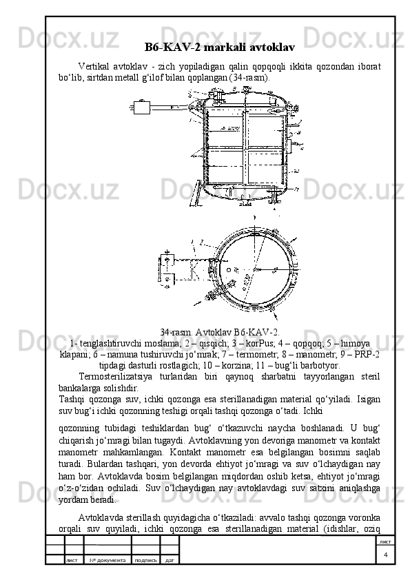 B6-KAV-2 markali avtoklav
Vertikal   avtoklav   -   zich   yopiladigan   qalin   qopqoqli   ikkita   qozondan   iborat
bo‘lib, sirtdan metall g‘ilof bilan qoplangan (34-rasm).
34-rasm. Avtoklav B6-KAV-2.
1- tenglashtiruvchi moslama; 2 – qisqich; 3 – korPus; 4 – qopqoq; 5 – himoya
klapani; 6 – namuna tushiruvchi jo‘mrak; 7 – termometr; 8 – manometr; 9 – PRP-2
tipdagi dasturli rostlagich; 10 – korzina; 11 – bug‘li barbotyor.
Termosterilizatsiya   turlaridan   biri   qaynoq   sharbatni   tayyorlangan   steril
bankalarga solishdir.
Tashqi   qozonga   suv,   ichki   qozonga   esa   sterillanadigan   material   qo‘yiladi.   Isigan
suv bug‘i ichki qozonning teshigi orqali tashqi qozonga o‘tadi. Ichki
qozonning   tubidagi   teshiklardan   bug‘   o‘tkazuvchi   naycha   boshlanadi.   U   bug‘
chiqarish jo‘mragi bilan tugaydi. Avtoklavning yon devoriga manometr va kontakt
manometr   mahkamlangan.   Kontakt   manometr   esa   belgilangan   bosimni   saqlab
turadi.   Bulardan   tashqari,   yon   devorda   ehtiyot   jo‘mragi   va   suv   o‘lchaydigan   nay
ham   bor.   Avtoklavda   bosim   belgilangan   miqdordan   oshib   ketsa,   ehtiyot   jo‘mragi
o‘z-o‘zidan   ochiladi.   Suv   o‘lchaydigan   nay   avtoklavdagi   suv   satxini   aniqlashga
yordam beradi.
Avtoklavda sterillash quyidagicha o‘tkaziladi: avvalo tashqi qozonga voronka
orqali   suv   quyiladi,   ichki   qozonga   esa   sterillanadigan   material   (idishlar,   oziq
лист №  документа подписъ дат лист
4 