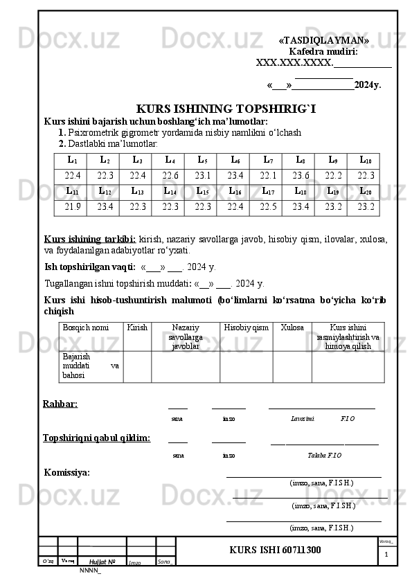 O‘zq    Varaq
Hujjat №
NNNN_ Imzo _ Sana _ Varaq _
KURS ISHI 60711300 
  «TASDIQLAYMAN»
Kafedra mudiri:
XXX.XXX.XXXX.____________
____________
«___»_____________2024y.
KURS ISHINING TOPSHIRIG`I
Kurs ishini bajarish uchun boshlang‘ich ma’lumotlar:
1.  Psixrometrik gigrometr yordamida nisbiy namlikni o‘lchash
2.  Dastlabki ma’lumotlar: 
L
1 L
2 L
3 L
4 L
5 L
6 L
7 L
8 L
9 L
10
22.4 22.3 22.4 22.6 23.1 23.4 22.1 23.6 22.2 22.3
L
11 L
12 L
13 L
14 L
15 L
16 L
17 L
18 L
19 L
20
21.9 23.4 22.3 22.3 22.3 22.4 22.5 23.4 23.2 23.2
Kurs ishining tarkibi:   kirish, nazariy savollarga javob, hisobiy qism, ilovalar, xulosa,
va foydalanilgan adabiyotlar ro‘yxati.
Ish topshirilgan vaqti :   «___» ___. 2024 y.
Tugallangan ishni topshirish muddati :  «__» ___. 2024 y.
Kurs   ishi   hisob-tushuntirish   malumoti   (bo‘limlarni   ko‘rsatma   bo‘yicha   ko‘rib
chiqish
Bosqich nomi Kirish Nazariy
savollarga
javoblar Hisobiy qism Xulosa Kurs ishini
rasmiylashtirish va
himoya qilish
Bajarish
muddati   va
bahosi
Rahbar:      ____ _______ ______________________
  sana              imzo                            Lavozimi                 F.I.O
Topshiriqni qabul qildim: ____ _______
______________________
   sana              imzo               Talaba F.I.O
Komissiya:                                                         ________________________________
                                                                                                        (imzo, sana, F.I.SH.)
                                                                    ________________________________
                                                     (imzo, sana, F.I.SH.)
                                                                     ________________________________
                                                    (imzo, sana, F.I.SH.)
     1