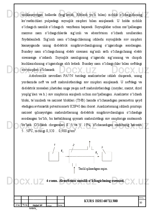 O‘zq    Varaq
Hujjat №
NNNN_ Imzo _ Sana _ Varaq _
KURS ISHI 60711300 
 tashlanayotgan   hollarda   (bug‘latish,   filtrlash   yo‘li   bilan)   zichlik   o‘lchagichining
ko‘rsatkichlari   pulpadagi   suyuqlik   miqdori   bilan   aniqlanadi.   U   holda   zichlik
o‘lchagich namlik o‘lchagich   vazifasini bajaradi. Suyuqliklar uchun mo‘ljallangan
maxsus   nam   o‘lchagichlarda   sig‘imli   va   absorbtsion   o‘lchash   usullaridan
foydalaniladi.   Sig‘imli   nam   o‘lchagichlarning   ishlashi   suyuqlikda   suv   miqdori
kamayganda   uning   dielektrik   singdiruvchanligining   o‘zgarishiga   asoslangan.
Bunday   nam   o‘lchagichning   elektr   sxemasi   sig‘imli   sath   o‘lchagichning   elektr
sxemasiga   o‘xshash.   Suyuqlik   namligining   o‘zgarishi   sig‘imning   va   chiqish
kuchlanishining   o‘zgarishiga   olib   keladi.   Bunday   nam   o‘lchagichlar   bilan   neftdagi
suv miqdori o‘lchanadi.
Asbobsozlik   zavodlari   PAVN   turidagi   analizatorlar   ishlab   chiqaradi,   uning
yordamida   neft   va   neft   mahsulotlaridagi   suv   miqdori   aniqlanadi.   U   neftdagi   va
dielektrik xossalari jihatidan unga yaqin neft mahsulotlaridagi (moylar, mazut, dizel
yoqilg‘ilari va h.) suv miqdorini aniqlash uchun mo‘ljallangan. Analizator o‘lchash
bloki, ta’minlash va nazorat  bloklari  (TNB)  hamda o‘lchanadigan parametrni  qayd
etadigan avtomatik potentsiometr KSP4I dan iborat. Analizatorning ishlash printsipi
nazorat   qilinayotgan   mahsulotlarning   dielektrik   singdiruvchanligini   o‘lchashga
asoslangan   bo‘lib,   bu   kattalikning   qiymati   mahsulotdagi   suv   miqdoriga   mutanosib
bo‘ladi.   O‘lchash   chegaralari   0...5   va   5...15%,   o‘lchanadigan   muhitning   harorati
5...50 0
C, zichligi 0,320 ... 0,900 g/sm 3
.
4-rasm . Absorbsion namlik o‘lchagichning sxemasi.
     10Taxlil qilinadigan  oqim .F
1
F
2 