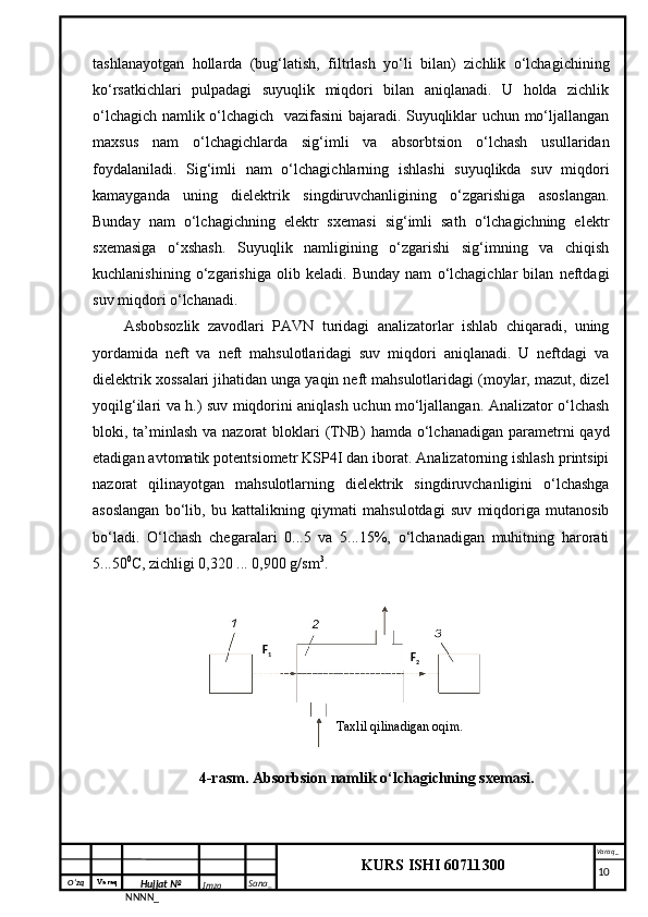 O‘zq    Varaq
Hujjat №
NNNN_ Imzo _ Sana _ Varaq _
KURS ISHI 60711300 
 tashlanayotgan   hollarda   (bug‘latish,   filtrlash   yo‘li   bilan)   zichlik   o‘lchagichining
ko‘rsatkichlari   pulpadagi   suyuqlik   miqdori   bilan   aniqlanadi.   U   holda   zichlik
o‘lchagich namlik o‘lchagich   vazifasini bajaradi. Suyuqliklar uchun mo‘ljallangan
maxsus   nam   o‘lchagichlarda   sig‘imli   va   absorbtsion   o‘lchash   usullaridan
foydalaniladi.   Sig‘imli   nam   o‘lchagichlarning   ishlashi   suyuqlikda   suv   miqdori
kamayganda   uning   dielektrik   singdiruvchanligining   o‘zgarishiga   asoslangan.
Bunday   nam   o‘lchagichning   elektr   sxemasi   sig‘imli   sath   o‘lchagichning   elektr
sxemasiga   o‘xshash.   Suyuqlik   namligining   o‘zgarishi   sig‘imning   va   chiqish
kuchlanishining   o‘zgarishiga   olib   keladi.   Bunday   nam   o‘lchagichlar   bilan   neftdagi
suv miqdori o‘lchanadi.
Asbobsozlik   zavodlari   PAVN   turidagi   analizatorlar   ishlab   chiqaradi,   uning
yordamida   neft   va   neft   mahsulotlaridagi   suv   miqdori   aniqlanadi.   U   neftdagi   va
dielektrik xossalari jihatidan unga yaqin neft mahsulotlaridagi (moylar, mazut, dizel
yoqilg‘ilari va h.) suv miqdorini aniqlash uchun mo‘ljallangan. Analizator o‘lchash
bloki, ta’minlash va nazorat  bloklari  (TNB)  hamda o‘lchanadigan parametrni  qayd
etadigan avtomatik potentsiometr KSP4I dan iborat. Analizatorning ishlash printsipi
nazorat   qilinayotgan   mahsulotlarning   dielektrik   singdiruvchanligini   o‘lchashga
asoslangan   bo‘lib,   bu   kattalikning   qiymati   mahsulotdagi   suv   miqdoriga   mutanosib
bo‘ladi.   O‘lchash   chegaralari   0...5   va   5...15%,   o‘lchanadigan   muhitning   harorati
5...50 0
C, zichligi 0,320 ... 0,900 g/sm 3
.
4-rasm . Absorbsion namlik o‘lchagichning sxemasi.
     10Taxlil qilinadigan  oqim .F
1
F
2