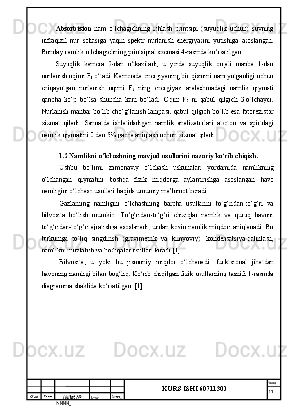 O‘zq    Varaq
Hujjat №
NNNN_ Imzo _ Sana _ Varaq _
KURS ISHI 60711300 
 Absorbtsion   nam   o‘lchagichning   ishlash   printsipi   (suyuqlik   uchun)   suvning
infraqizil   nur   sohasiga   yaqin   spektr   nurlanish   energiyasini   yutishiga   asoslangan.
Bunday namlik o‘lchagichning printsipial sxemasi 4-rasmda ko‘rsatilgan.
Suyuqlik   kamera   2-dan   o‘tkaziladi,   u   yerda   suyuqlik   orqali   manba   1-dan
nurlanish oqimi F
1  o‘tadi. Kamerada energiyaning bir qismini nam yutganligi uchun
chiqayotgan   nurlanish   oqimi   F
2   ning   energiyasi   aralashmadagi   namlik   qiymati
qancha   ko‘p   bo‘lsa   shuncha   kam   bo‘ladi.   Oqim   F
2   ni   qabul   qilgich   3-o‘lchaydi.
Nurlanish manbai bo‘lib cho‘g‘lanish lampasi, qabul qilgich bo‘lib esa fotorezistor
xizmat   qiladi.   Sanoatda   ishlatidadigan   namlik   analizatorlari   atseton   va   spirtdagi
namlik qiymatini 0 dan 5% gacha aniqlash uchun xizmat qiladi.
1.2 Namlikni o‘lchashning mavjud usullarini nazariy ko‘rib chiqish.
Ushbu   bo‘limi   zamonaviy   o‘lchash   uskunalari   yordamida   namlikning
o‘lchangan   qiymatini   boshqa   fizik   miqdorga   aylantirishga   asoslangan   havo
namligini o‘lchash usullari haqida umumiy ma’lumot beradi.
Gazlarning   namligini   o‘lchashning   barcha   usullarini   to‘g‘ridan-to‘g‘ri   va
bilvosita   bo‘lish   mumkin.   To‘g‘ridan-to‘g‘ri   chiziqlar   namlik   va   quruq   havoni
to‘g‘ridan-to‘g‘ri ajratishga asoslanadi, undan keyin namlik miqdori aniqlanadi. Bu
turkumga   to liq   singdirish   (gravimetrik   va   kimyoviy),   kondensatsiya-qalinlash,ʻ
namlikni muzlatish va boshqalar usullari kiradi [1].
Bilvosita,   u   yoki   bu   jismoniy   miqdor   o‘lchanadi,   funktsional   jihatdan
havoning namligi bilan bog‘liq. Ko‘rib chiqilgan fizik usullarning tasnifi 1-rasmda
diagramma shaklida ko‘rsatilgan. [1]
     11 