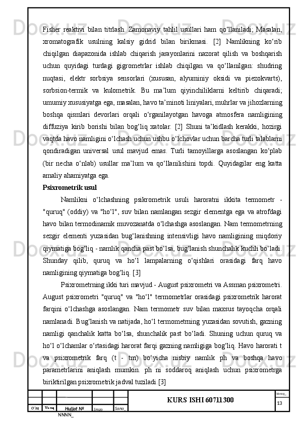 O‘zq    Varaq
Hujjat №
NNNN_ Imzo _ Sana _ Varaq _
KURS ISHI 60711300 
 Fisher   reaktivi   bilan   titrlash.   Zamonaviy   tahlil   usullari   ham   qo‘llaniladi;   Masalan,
xromatografik   usulning   kalsiy   gidrid   bilan   birikmasi.   [2]   Namlikning   ko‘rib
chiqilgan   diapazonida   ishlab   chiqarish   jarayonlarini   nazorat   qilish   va   boshqarish
uchun   quyidagi   turdagi   gigrometrlar   ishlab   chiqilgan   va   qo‘llanilgan:   shudring
nuqtasi,   elektr   sorbsiya   sensorlari   (xususan,   alyuminiy   oksidi   va   piezokvarts),
sorbsion-termik   va   kulometrik.   Bu   ma’lum   qiyinchiliklarni   keltirib   chiqaradi;
umumiy xususiyatga ega, masalan, havo ta’minoti liniyalari, muhrlar va jihozlarning
boshqa   qismlari   devorlari   orqali   o‘rganilayotgan   havoga   atmosfera   namligining
diffuziya   kirib   borishi   bilan   bog‘liq   xatolar.   [2]   Shuni   ta’kidlash   kerakki,   hozirgi
vaqtda havo namligini o‘lchash uchun ushbu o‘lchovlar uchun barcha turli talablarni
qondiradigan   universal   usul   mavjud   emas.   Turli   tamoyillarga   asoslangan   ko‘plab
(bir   necha   o‘nlab)   usullar   ma’lum   va   qo‘llanilishini   topdi.   Quyidagilar   eng   katta
amaliy ahamiyatga ega.
Psixrometrik usul
Namlikni   o‘lchashning   psikrometrik   usuli   haroratni   ikkita   termometr   -
"quruq"  (oddiy)   va  "ho‘l",   suv   bilan  namlangan   sezgir   elementga   ega   va  atrofdagi
havo bilan termodinamik muvozanatda o‘lchashga asoslangan. Nam termometrning
sezgir   elementi   yuzasidan   bug‘lanishning   intensivligi   havo   namligining   miqdoriy
qiymatiga bog‘liq - namlik qancha past bo‘lsa, bug‘lanish shunchalik kuchli bo‘ladi.
Shunday   qilib,   quruq   va   ho‘l   lampalarning   o‘qishlari   orasidagi   farq   havo
namligining qiymatiga bog‘liq. [3]
Psixrometrning ikki turi mavjud - August psixrometri va Assman psixrometri.
August   psixrometri   "quruq"   va   "ho‘l"   termometrlar   orasidagi   psixrometrik   harorat
farqini   o‘lchashga   asoslangan.   Nam   termometr   suv   bilan   maxsus   tayoqcha   orqali
namlanadi. Bug‘lanish va natijada, ho‘l termometrning yuzasidan sovutish, gazning
namligi   qanchalik   katta   bo‘lsa,   shunchalik   past   bo‘ladi.   Shuning   uchun   quruq   va
ho‘l o‘lchamlar o‘rtasidagi harorat farqi gazning namligiga bog‘liq. Havo harorati t
va   psixrometrik   farq   (t   -   tm)   bo‘yicha   nisbiy   namlik   ph   va   boshqa   havo
parametrlarini   aniqlash   mumkin.   ph   ni   soddaroq   aniqlash   uchun   psixrometrga
biriktirilgan psixrometrik jadval tuziladi.[3]
     13 