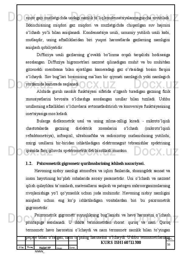 O‘zq    Varaq
Hujjat №
NNNN_ Imzo _ Sana _ Varaq _
KURS ISHI 60711300 
 sinov gazi muzlatgichda undagi namlik to‘liq kondensatsiyalanmaguncha sovutiladi.
Ikkinchisining   miqdori   gaz   miqdori   va   muzlatgichda   chiqarilgan   suv   hajmini
o‘lchash   yo‘li   bilan   aniqlanadi.   Kondensatsiya   usuli,   umumiy   yutilish   usuli   kabi,
mutlaqdir,   uning   afzalliklaridan   biri   yuqori   haroratlarda   gazlarning   namligini
aniqlash qobiliyatidir.
Diffuziya   usuli   gazlarning   g‘ovakli   bo‘linma   orqali   tarqalishi   hodisasiga
asoslangan.   Diffuziya   higrometrlari   nazorat   qilinadigan   muhit   va   bu   muhitdan
gözenekli   membrana   bilan   ajratilgan   kameradagi   gaz   o‘rtasidagi   bosim   farqini
o‘lchaydi.   Suv   bug‘lari   bosimining   ma’lum   bir   qiymati   namlagich   yoki   namlagich
yordamida kamerada saqlanadi.
Alohida   guruh   namlik   funktsiyasi   sifatida   o‘zgarib   turadigan   gazning   fizik
xususiyatlarini   bevosita   o‘lchashga   asoslangan   usullar   bilan   tuziladi.   Ushbu
usullarning afzalliklari o‘lchovlarni avtomatlashtirish va konversiya funktsiyasining
inertsiyasiga mos keladi.
Bularga   dielkometrik   usul   va   uning   xilma-xilligi   kiradi   -   mikroto‘lqinli
chastotalarda   gazning   dielektrik   xossalarini   o‘lchash   (mikroto‘lqinli
refraktometriya),   infraqizil,   ultrabinafsha   va   radioizotop   nurlanishining   yutilishi;
oxirgi   usullarni   bir-biridan   ishlatiladigan   elektromagnit   tebranishlar   spektrining
qismida farq qiluvchi spektrometrik deb hisoblash mumkin. 
1.2. Psixrometrik gigrometr qurilmalarining ishlash nazariyasi.
Havoning   nisbiy   namligi   atmosfera   va   iqlim   fanlarida,   shuningdek   sanoat   va
inson   hayotining   ko‘plab   sohalarida   asosiy   parametrdir.   Uni   o‘lchash   va   nazorat
qilish qulaylikni ta’minlash, materiallarni saqlash va patogen mikroorganizmlarning
rivojlanishiga   yo‘l   qo‘ymaslik   uchun   juda   muhimdir.   Havoning   nisbiy   namligini
aniqlash   uchun   eng   ko‘p   ishlatiladigan   vositalardan   biri   bu   psixrometrik
gigrometrdir.
Psixrometrik   gigrometr   suyuqlikning   bug‘lanishi   va   havo   haroratini   o‘lchash
printsipiga   asoslanadi.   U   ikkita   termometrdan   iborat:   quruq   va   nam.   Quruq
termometr   havo   haroratini   o‘lchaydi   va   nam   termometr   namlik   bilan   to‘yingan
peçete   bilan   o‘ralgan,   nam   to‘pning   haroratini   o‘lchaydi.   Ushbu   termometrlarning
     16
