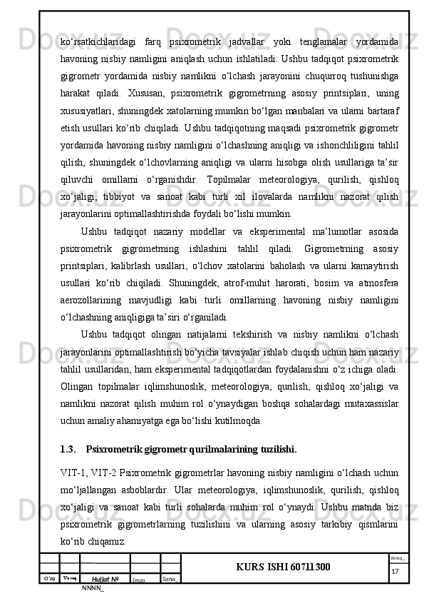 O‘zq    Varaq
Hujjat №
NNNN_ Imzo _ Sana _ Varaq _
KURS ISHI 60711300 
 ko‘rsatkichlaridagi   farq   psixrometrik   jadvallar   yoki   tenglamalar   yordamida
havoning   nisbiy   namligini   aniqlash   uchun   ishlatiladi.   Ushbu   tadqiqot   psixrometrik
gigrometr   yordamida   nisbiy   namlikni   o‘lchash   jarayonini   chuqurroq   tushunishga
harakat   qiladi.   Xususan,   psixrometrik   gigrometrning   asosiy   printsiplari,   uning
xususiyatlari, shuningdek xatolarning mumkin bo‘lgan manbalari va ularni bartaraf
etish usullari ko‘rib chiqiladi. Ushbu tadqiqotning maqsadi  psixrometrik gigrometr
yordamida havoning nisbiy namligini o‘lchashning aniqligi va ishonchliligini tahlil
qilish,   shuningdek   o‘lchovlarning   aniqligi   va   ularni   hisobga   olish   usullariga   ta’sir
qiluvchi   omillarni   o‘rganishdir.   Topilmalar   meteorologiya,   qurilish,   qishloq
xo‘jaligi,   tibbiyot   va   sanoat   kabi   turli   xil   ilovalarda   namlikni   nazorat   qilish
jarayonlarini optimallashtirishda foydali bo‘lishi mumkin.
Ushbu   tadqiqot   nazariy   modellar   va   eksperimental   ma’lumotlar   asosida
psixrometrik   gigrometrning   ishlashini   tahlil   qiladi.   Gigrometrning   asosiy
printsiplari,   kalibrlash   usullari,   o‘lchov   xatolarini   baholash   va   ularni   kamaytirish
usullari   ko‘rib   chiqiladi.   Shuningdek,   atrof-muhit   harorati,   bosim   va   atmosfera
aerozollarining   mavjudligi   kabi   turli   omillarning   havoning   nisbiy   namligini
o‘lchashning aniqligiga ta’siri o‘rganiladi.
Ushbu   tadqiqot   olingan   natijalarni   tekshirish   va   nisbiy   namlikni   o‘lchash
jarayonlarini optimallashtirish bo‘yicha tavsiyalar ishlab chiqish uchun ham nazariy
tahlil usullaridan, ham eksperimental tadqiqotlardan foydalanishni o‘z ichiga oladi.
Olingan   topilmalar   iqlimshunoslik,   meteorologiya,   qurilish,   qishloq   xo‘jaligi   va
namlikni   nazorat   qilish   muhim   rol   o‘ynaydigan   boshqa   sohalardagi   mutaxassislar
uchun amaliy ahamiyatga ega bo‘lishi kutilmoqda.
1.3. Psixrometrik gigrometr qurilmalarining tuzilishi.
VIT-1, VIT-2 Psixrometrik gigrometrlar havoning nisbiy namligini o‘lchash uchun
mo‘ljallangan   asboblardir.   Ular   meteorologiya,   iqlimshunoslik,   qurilish,   qishloq
xo‘jaligi   va   sanoat   kabi   turli   sohalarda   muhim   rol   o‘ynaydi.   Ushbu   matnda   biz
psixrometrik   gigrometrlarning   tuzilishini   va   ularning   asosiy   tarkibiy   qismlarini
ko‘rib chiqamiz.
     17 