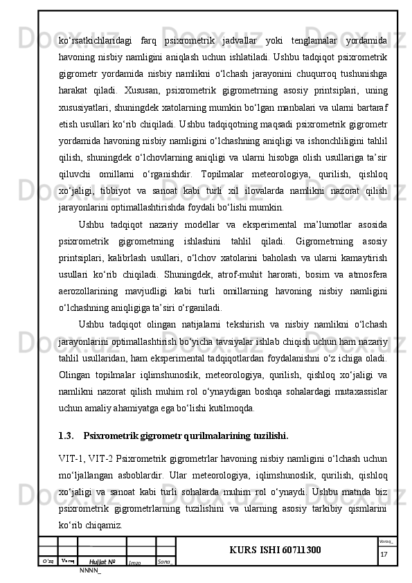 O‘zq    Varaq
Hujjat №
NNNN_ Imzo _ Sana _ Varaq _
KURS ISHI 60711300 
 ko‘rsatkichlaridagi   farq   psixrometrik   jadvallar   yoki   tenglamalar   yordamida
havoning   nisbiy   namligini   aniqlash   uchun   ishlatiladi.   Ushbu   tadqiqot   psixrometrik
gigrometr   yordamida   nisbiy   namlikni   o‘lchash   jarayonini   chuqurroq   tushunishga
harakat   qiladi.   Xususan,   psixrometrik   gigrometrning   asosiy   printsiplari,   uning
xususiyatlari, shuningdek xatolarning mumkin bo‘lgan manbalari va ularni bartaraf
etish usullari ko‘rib chiqiladi. Ushbu tadqiqotning maqsadi  psixrometrik gigrometr
yordamida havoning nisbiy namligini o‘lchashning aniqligi va ishonchliligini tahlil
qilish,   shuningdek   o‘lchovlarning   aniqligi   va   ularni   hisobga   olish   usullariga   ta’sir
qiluvchi   omillarni   o‘rganishdir.   Topilmalar   meteorologiya,   qurilish,   qishloq
xo‘jaligi,   tibbiyot   va   sanoat   kabi   turli   xil   ilovalarda   namlikni   nazorat   qilish
jarayonlarini optimallashtirishda foydali bo‘lishi mumkin.
Ushbu   tadqiqot   nazariy   modellar   va   eksperimental   ma’lumotlar   asosida
psixrometrik   gigrometrning   ishlashini   tahlil   qiladi.   Gigrometrning   asosiy
printsiplari,   kalibrlash   usullari,   o‘lchov   xatolarini   baholash   va   ularni   kamaytirish
usullari   ko‘rib   chiqiladi.   Shuningdek,   atrof-muhit   harorati,   bosim   va   atmosfera
aerozollarining   mavjudligi   kabi   turli   omillarning   havoning   nisbiy   namligini
o‘lchashning aniqligiga ta’siri o‘rganiladi.
Ushbu   tadqiqot   olingan   natijalarni   tekshirish   va   nisbiy   namlikni   o‘lchash
jarayonlarini optimallashtirish bo‘yicha tavsiyalar ishlab chiqish uchun ham nazariy
tahlil usullaridan, ham eksperimental tadqiqotlardan foydalanishni o‘z ichiga oladi.
Olingan   topilmalar   iqlimshunoslik,   meteorologiya,   qurilish,   qishloq   xo‘jaligi   va
namlikni   nazorat   qilish   muhim   rol   o‘ynaydigan   boshqa   sohalardagi   mutaxassislar
uchun amaliy ahamiyatga ega bo‘lishi kutilmoqda.
1.3. Psixrometrik gigrometr qurilmalarining tuzilishi.
VIT-1, VIT-2 Psixrometrik gigrometrlar havoning nisbiy namligini o‘lchash uchun
mo‘ljallangan   asboblardir.   Ular   meteorologiya,   iqlimshunoslik,   qurilish,   qishloq
xo‘jaligi   va   sanoat   kabi   turli   sohalarda   muhim   rol   o‘ynaydi.   Ushbu   matnda   biz
psixrometrik   gigrometrlarning   tuzilishini   va   ularning   asosiy   tarkibiy   qismlarini
ko‘rib chiqamiz.
     17