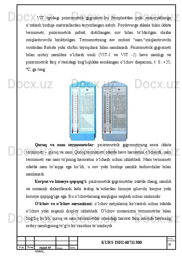 O‘zq    Varaq
Hujjat №
NNNN_ Imzo _ Sana _ Varaq _
KURS ISHI 60711300 
 VIT   tipidagi   psixrometrik   gigrometr-bu   fenoplastdan   yoki   xususiyatlariga
o‘xshash boshqa materiallardan tayyorlangan asbob. Poydevorga shkala bilan ikkita
termometr,   psixrometrik   jadval,   distillangan   suv   bilan   to‘ldirilgan   shisha
oziqlantiruvchi   biriktirilgan.   Termometrning   suv   ombori   "nam."oziqlantiruvchi
vositadan   Batista   yoki   shifon   tayoqchasi   bilan   namlanadi.   Psixrometrik   gigrometr
bilan   nisbiy   namlikni   o‘lchash   usuli   (VIT-1   va   VIT   -2)   havo   namligi   va
psixrometrik  farq  o‘rtasidagi   bog‘liqlikka  asoslangan   o‘lchov  diapazoni,  t:  0...+25,
˚C, ga teng
Quruq   va   nam   termometrlar:   psixrometrik   gigrometrning   asosi   ikkita
termometr – quruq va nam. Quruq termometr odatda havo haroratini o‘lchaydi, nam
termometr   esa   nam   to‘pning   haroratini   o‘lchash   uchun   ishlatiladi.   Nam   termometr
odatda   nam   to‘siqqa   ega   bo‘lib,   u   suv   yoki   boshqa   namlik   tashuvchilar   bilan
namlanadi.
Korpus va himoya qopqog‘i:  psixrometrik gigrometrlar odatda chang, namlik
va   mexanik   shikastlanish   kabi   tashqi   ta’sirlardan   himoya   qiluvchi   korpus   yoki
himoya qopqog‘iga ega. Bu o‘lchovlarning aniqligini saqlash uchun muhimdir.
O‘lchov   va   o‘lchov   mexanizmi:   o‘lchov   natijalarini   ko‘rsatish   uchun   odatda
o‘lchov   yoki   raqamli   displey   ishlatiladi.   O‘lchov   mexanizmi   termometrlar   bilan
bog‘liq bo‘lib, quruq va nam termometrlar orasidagi harorat farqi asosida havoning
nisbiy namligining to‘g‘ri ko‘rinishini ta’minlaydi.
     18 