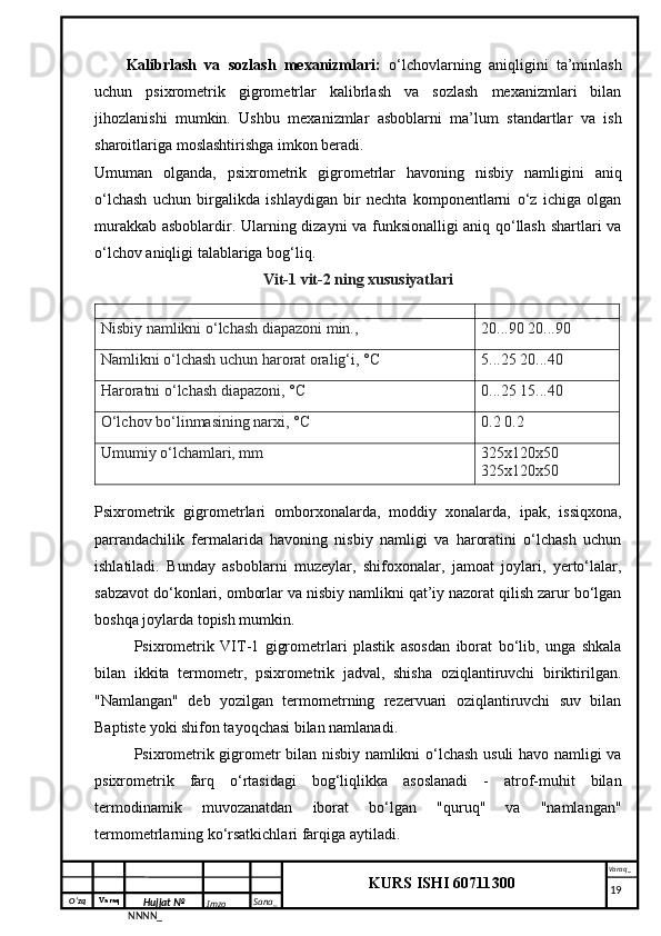 O‘zq    Varaq
Hujjat №
NNNN_ Imzo _ Sana _ Varaq _
KURS ISHI 60711300 
 Kalibrlash   va   sozlash   mexanizmlari:   o‘lchovlarning   aniqligini   ta’minlash
uchun   psixrometrik   gigrometrlar   kalibrlash   va   sozlash   mexanizmlari   bilan
jihozlanishi   mumkin.   Ushbu   mexanizmlar   asboblarni   ma’lum   standartlar   va   ish
sharoitlariga moslashtirishga imkon beradi.
Umuman   olganda,   psixrometrik   gigrometrlar   havoning   nisbiy   namligini   aniq
o‘lchash   uchun   birgalikda   ishlaydigan   bir   nechta   komponentlarni   o‘z   ichiga   olgan
murakkab asboblardir. Ularning dizayni va funksionalligi aniq qo‘llash shartlari va
o‘lchov aniqligi talablariga bog‘liq.
Vit-1 vit-2 ning xususiyatlari
Nisbiy namlikni o‘lchash diapazoni min., 20...90 20...90
Namlikni o‘lchash uchun harorat oralig‘i, °C 5...25 20...40
Haroratni o‘lchash diapazoni, °C 0...25 15...40
O‘lchov bo‘linmasining narxi, °C 0.2 0.2
Umumiy o‘lchamlari, mm 325x120x50 
325x120x50
Psixrometrik   gigrometrlari   omborxonalarda,   moddiy   xonalarda,   ipak,   issiqxona,
parrandachilik   fermalarida   havoning   nisbiy   namligi   va   haroratini   o‘lchash   uchun
ishlatiladi.   Bunday   asboblarni   muzeylar,   shifoxonalar,   jamoat   joylari,   yerto‘lalar,
sabzavot do‘konlari, omborlar va nisbiy namlikni qat’iy nazorat qilish zarur bo‘lgan
boshqa joylarda topish mumkin.
Psixrometrik   VIT-1   gigrometrlari   plastik   asosdan   iborat   bo‘lib,   unga   shkala
bilan   ikkita   termometr,   psixrometrik   jadval,   shisha   oziqlantiruvchi   biriktirilgan.
"Namlangan"   deb   yozilgan   termometrning   rezervuari   oziqlantiruvchi   suv   bilan
Baptiste yoki shifon tayoqchasi bilan namlanadi.
Psixrometrik gigrometr bilan nisbiy namlikni o‘lchash usuli havo namligi va
psixrometrik   farq   o‘rtasidagi   bog‘liqlikka   asoslanadi   -   atrof-muhit   bilan
termodinamik   muvozanatdan   iborat   bo‘lgan   "quruq"   va   "namlangan"
termometrlarning ko‘rsatkichlari farqiga aytiladi.
     19