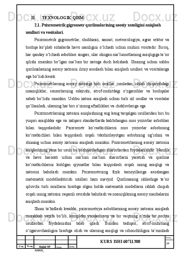 O‘zq    Varaq
Hujjat №
NNNN_ Imzo _ Sana _ Varaq _
KURS ISHI 60711300 
 II. TEXNOLOGIK QISM
2.1. Psixrometrik gigrometr qurilmalarining asosiy xatoligini aniqlash 
usullari va vositalari.
Psixrometrik   gigrometrlar,   shubhasiz,   sanoat,   meteorologiya,   agrar   sektor   va
boshqa   ko‘plab   sohalarda   havo   namligini   o‘lchash   uchun   muhim   vositadir.   Biroq,
har qanday o‘lchash asboblari singari, ular olingan ma’lumotlarning aniqligiga ta’sir
qilishi   mumkin   bo‘lgan   ma’lum   bir   xatoga   duch   kelishadi.   Shuning   uchun   ushbu
qurilmalarning asosiy xatosini ilmiy asoslash bilan aniqlash usullari va vositalariga
ega bo‘lish kerak.
Psixrometrlarning asosiy xatosiga turli omillar, jumladan, ishlab chiqarishdagi
noaniqliklar,   sensorlarning   eskirishi,   atrof-muhitdagi   o‘zgarishlar   va   boshqalar
sabab   bo‘lishi   mumkin.   Ushbu   xatoni   aniqlash   uchun   turli   xil   usullar   va   vositalar
qo‘llaniladi, ularning har biri o‘zining afzalliklari va cheklovlariga ega.
Psixrometrlarning xatosini aniqlashning eng keng tarqalgan usullaridan biri bu
yuqori   aniqlikka  ega   va   xalqaro  standartlarda   kalibrlangan   mos   yozuvlar   asboblari
bilan   taqqoslashdir.   Psixrometr   ko‘rsatkichlarini   mos   yozuvlar   asbobining
ko‘rsatkichlari   bilan   taqqoslash   orqali   tekshirilayotgan   asbobning   og‘ishini   va
shuning  uchun asosiy   xatosini   aniqlash  mumkin. Psixrometrlarning  asosiy  xatosini
aniqlashning yana bir usuli bu boshqariladigan sharoitlardan foydalanishdir. Namlik
va   havo   harorati   uchun   ma’lum   ma’lum   sharoitlarni   yaratish   va   qurilma
ko‘rsatkichlarini   kutilgan   qiymatlar   bilan   taqqoslash   orqali   uning   aniqligi   va
xatosini   baholash   mumkin.   Psixrometrning   fizik   tamoyillariga   asoslangan
matematik   modellashtirish   usullari   ham   mavjud.   Qurilmaning   ishlashiga   ta’sir
qiluvchi   turli   omillarni   hisobga   olgan   holda   matematik   modellarni   ishlab   chiqish
orqali uning xatosini raqamli ravishda baholash va noaniqlikning asosiy manbalarini
aniqlash mumkin.
Shuni ta’kidlash kerakki, psixrometriya asboblarining asosiy xatosini  aniqlash
murakkab   vazifa   bo‘lib,   kompleks   yondashuvni   va   bir   vaqtning   o‘zida   bir   nechta
usullardan   foydalanishni   talab   qiladi.   Bundan   tashqari,   atrof-muhitning
o‘zgaruvchanligini   hisobga   olish   va   ularning   aniqligi   va   ishonchliligini   ta’minlash
     24 