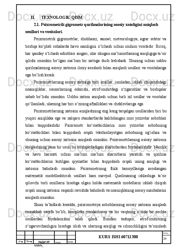 O‘zq    Varaq
Hujjat №
NNNN_ Imzo _ Sana _ Varaq _
KURS ISHI 60711300 
 II. TEXNOLOGIK QISM
2.1. Psixrometrik gigrometr qurilmalarining asosiy xatoligini aniqlash 
usullari va vositalari.
Psixrometrik   gigrometrlar,   shubhasiz,   sanoat,   meteorologiya,   agrar   sektor   va
boshqa   ko‘plab   sohalarda   havo   namligini   o‘lchash   uchun   muhim   vositadir.   Biroq,
har qanday o‘lchash asboblari singari, ular olingan ma’lumotlarning aniqligiga ta’sir
qilishi   mumkin   bo‘lgan   ma’lum   bir   xatoga   duch   kelishadi.   Shuning   uchun   ushbu
qurilmalarning asosiy xatosini ilmiy asoslash bilan aniqlash usullari va vositalariga
ega bo‘lish kerak.
Psixrometrlarning asosiy xatosiga turli omillar, jumladan, ishlab chiqarishdagi
noaniqliklar,   sensorlarning   eskirishi,   atrof-muhitdagi   o‘zgarishlar   va   boshqalar
sabab   bo‘lishi   mumkin.   Ushbu   xatoni   aniqlash   uchun   turli   xil   usullar   va   vositalar
qo‘llaniladi, ularning har biri o‘zining afzalliklari va cheklovlariga ega.
Psixrometrlarning xatosini aniqlashning eng keng tarqalgan usullaridan biri bu
yuqori   aniqlikka  ega   va   xalqaro  standartlarda   kalibrlangan   mos   yozuvlar   asboblari
bilan   taqqoslashdir.   Psixrometr   ko‘rsatkichlarini   mos   yozuvlar   asbobining
ko‘rsatkichlari   bilan   taqqoslash   orqali   tekshirilayotgan   asbobning   og‘ishini   va
shuning  uchun asosiy   xatosini   aniqlash  mumkin. Psixrometrlarning  asosiy  xatosini
aniqlashning yana bir usuli bu boshqariladigan sharoitlardan foydalanishdir. Namlik
va   havo   harorati   uchun   ma’lum   ma’lum   sharoitlarni   yaratish   va   qurilma
ko‘rsatkichlarini   kutilgan   qiymatlar   bilan   taqqoslash   orqali   uning   aniqligi   va
xatosini   baholash   mumkin.   Psixrometrning   fizik   tamoyillariga   asoslangan
matematik   modellashtirish   usullari   ham   mavjud.   Qurilmaning   ishlashiga   ta’sir
qiluvchi   turli   omillarni   hisobga   olgan   holda   matematik   modellarni   ishlab   chiqish
orqali uning xatosini raqamli ravishda baholash va noaniqlikning asosiy manbalarini
aniqlash mumkin.
Shuni ta’kidlash kerakki, psixrometriya asboblarining asosiy xatosini  aniqlash
murakkab   vazifa   bo‘lib,   kompleks   yondashuvni   va   bir   vaqtning   o‘zida   bir   nechta
usullardan   foydalanishni   talab   qiladi.   Bundan   tashqari,   atrof-muhitning
o‘zgaruvchanligini   hisobga   olish   va   ularning   aniqligi   va   ishonchliligini   ta’minlash
     24