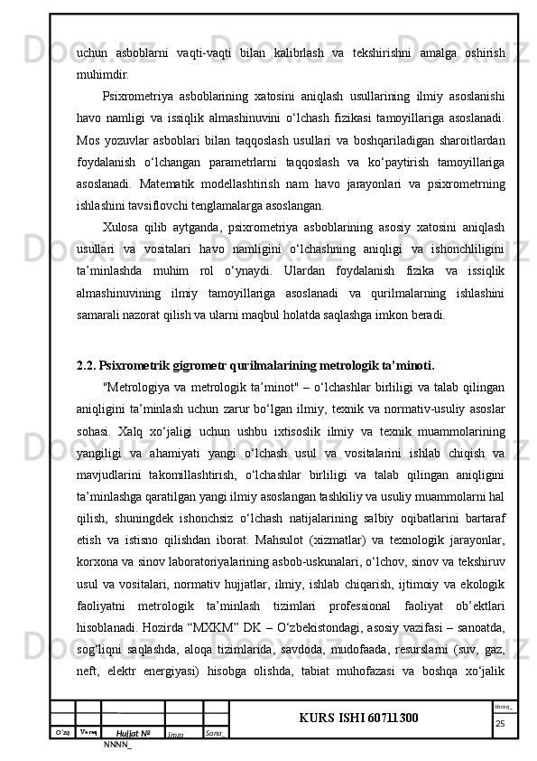 O‘zq    Varaq
Hujjat №
NNNN_ Imzo _ Sana _ Varaq _
KURS ISHI 60711300 
 uchun   asboblarni   vaqti-vaqti   bilan   kalibrlash   va   tekshirishni   amalga   oshirish
muhimdir.
Psixrometriya   asboblarining   xatosini   aniqlash   usullarining   ilmiy   asoslanishi
havo   namligi   va   issiqlik   almashinuvini   o‘lchash   fizikasi   tamoyillariga   asoslanadi.
Mos   yozuvlar   asboblari   bilan   taqqoslash   usullari   va   boshqariladigan   sharoitlardan
foydalanish   o‘lchangan   parametrlarni   taqqoslash   va   ko‘paytirish   tamoyillariga
asoslanadi.   Matematik   modellashtirish   nam   havo   jarayonlari   va   psixrometrning
ishlashini tavsiflovchi tenglamalarga asoslangan.
Xulosa   qilib   aytganda,   psixrometriya   asboblarining   asosiy   xatosini   aniqlash
usullari   va   vositalari   havo   namligini   o‘lchashning   aniqligi   va   ishonchliligini
ta’minlashda   muhim   rol   o‘ynaydi.   Ulardan   foydalanish   fizika   va   issiqlik
almashinuvining   ilmiy   tamoyillariga   asoslanadi   va   qurilmalarning   ishlashini
samarali nazorat qilish va ularni maqbul holatda saqlashga imkon beradi.
2.2. Psixrometrik gigrometr qurilmalarining metrologik ta’minoti.
"Metrologiya   va   metrologik   ta’minot"   –   o‘lchashlar   birliligi   va   talab   qilingan
aniqligini   ta’minlash   uchun   zarur   bo‘lgan   ilmiy,   texnik   va   normativ-usuliy   asoslar
sohasi.   Xalq   xo‘jaligi   uchun   ushbu   ixtisoslik   ilmiy   va   texnik   muammolarining
yangiligi   va   ahamiyati   yangi   o‘lchash   usul   va   vositalarini   ishlab   chiqish   va
mavjudlarini   takomillashtirish,   o‘lchashlar   birliligi   va   talab   qilingan   aniqligini
ta’minlashga qaratilgan yangi ilmiy asoslangan tashkiliy va usuliy muammolarni hal
qilish,   shuningdek   ishonchsiz   o‘lchash   natijalarining   salbiy   oqibatlarini   bartaraf
etish   va   istisno   qilishdan   iborat.   Mahsulot   (xizmatlar)   va   texnologik   jarayonlar,
korxona va sinov laboratoriyalarining asbob-uskunalari, o‘lchov, sinov va tekshiruv
usul   va   vositalari,   normativ   hujjatlar,   ilmiy,   ishlab   chiqarish,   ijtimoiy   va   ekologik
faoliyatni   metrologik   ta’minlash   tizimlari   professional   faoliyat   ob’ektlari
hisoblanadi. Hozirda “MXKM”  DK – O‘zbekistondagi, asosiy vazifasi – sanoatda,
sog‘liqni   saqlashda,   aloqa   tizimlarida,   savdoda,   mudofaada,   resurslarni   (suv,   gaz,
neft,   elektr   energiyasi)   hisobga   olishda,   tabiat   muhofazasi   va   boshqa   xo‘jalik
     25 