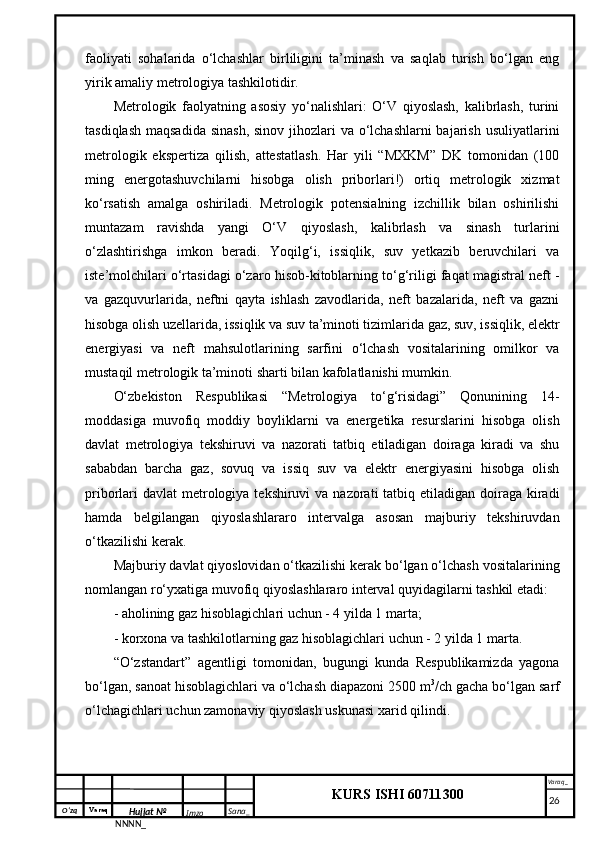 O‘zq    Varaq
Hujjat №
NNNN_ Imzo _ Sana _ Varaq _
KURS ISHI 60711300 
 faoliyati   sohalarida   o‘lchashlar   birliligini   ta’minash   va   saqlab   turish   bo‘lgan   eng
yirik amaliy metrologiya tashkilotidir. 
Metrologik   faolyatning   asosiy   yo‘nalishlari:   O‘V   qiyoslash,   kalibrlash,   turini
tasdiqlash maqsadida  sinash, sinov jihozlari va o‘lchashlarni  bajarish usuliyatlarini
metrologik   ekspertiza   qilish,   attestatlash.   Har   yili   “MXKM”   DK   tomonidan   (100
ming   energotashuvchilarni   hisobga   olish   priborlari!)   ortiq   metrologik   xizmat
ko‘rsatish   amalga   oshiriladi.   Metrologik   potensialning   izchillik   bilan   oshirilishi
muntazam   ravishda   yangi   O‘V   qiyoslash,   kalibrlash   va   sinash   turlarini
o‘zlashtirishga   imkon   beradi.   Yoqilg‘i,   issiqlik,   suv   yetkazib   beruvchilari   va
iste’molchilari o‘rtasidagi o‘zaro hisob-kitoblarning to‘g‘riligi faqat magistral neft -
va   gazquvurlarida,   neftni   qayta   ishlash   zavodlarida,   neft   bazalarida,   neft   va   gazni
hisobga olish uzellarida, issiqlik va suv ta’minoti tizimlarida gaz, suv, issiqlik, elektr
energiyasi   va   neft   mahsulotlarining   sarfini   o‘lchash   vositalarining   omilkor   va
mustaqil metrologik ta’minoti sharti bilan kafolatlanishi mumkin.
O‘zbekiston   Respublikasi   “Metrologiya   to‘g‘risidagi”   Qonunining   14-
moddasiga   muvofiq   moddiy   boyliklarni   va   energetika   resurslarini   hisobga   olish
davlat   metrologiya   tekshiruvi   va   nazorati   tatbiq   etiladigan   doiraga   kiradi   va   shu
sababdan   barcha   gaz,   sovuq   va   issiq   suv   va   elektr   energiyasini   hisobga   olish
priborlari  davlat  metrologiya tekshiruvi  va nazorati  tatbiq etiladigan doiraga kiradi
hamda   belgilangan   qiyoslashlararo   intervalga   asosan   majburiy   tekshiruvdan
o‘tkazilishi kerak.
Majburiy davlat qiyoslovidan o‘tkazilishi kerak bo‘lgan o‘lchash vositalarining
nomlangan ro‘yxatiga muvofiq qiyoslashlararo interval quyidagilarni tashkil etadi:
- aholining gaz hisoblagichlari uchun - 4 yilda 1 marta;
- korxona va tashkilotlarning gaz hisoblagichlari uchun - 2 yilda 1 marta.
“O‘zstandart”   agentligi   tomonidan,   bugungi   kunda   Respublikamizda   yagona
bo‘lgan, sanoat hisoblagichlari va o‘lchash diapazoni 2500 m 3
/ch gacha bo‘lgan sarf
o‘lchagichlari uchun zamonaviy qiyoslash uskunasi xarid qilindi. 
     26