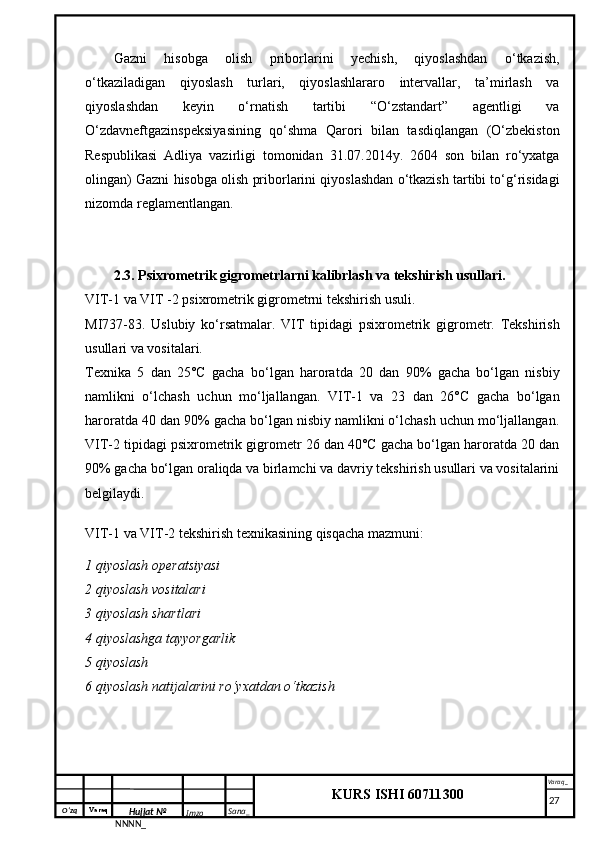 O‘zq    Varaq
Hujjat №
NNNN_ Imzo _ Sana _ Varaq _
KURS ISHI 60711300 
 Gazni   hisobga   olish   priborlarini   yechish,   qiyoslashdan   o‘tkazish,
o‘tkaziladigan   qiyoslash   turlari,   qiyoslashlararo   intervallar,   ta’mirlash   va
qiyoslashdan   keyin   o‘rnatish   tartibi   “O‘zstandart”   agentligi   va
O‘zdavneftgazinspeksiyasining   qo‘shma   Qarori   bilan   tasdiqlangan   (O‘zbekiston
Respublikasi   Adliya   vazirligi   tomonidan   31.07.2014y.   2604   son   bilan   ro‘yxatga
olingan) Gazni hisobga olish priborlarini qiyoslashdan o‘tkazish tartibi to‘g‘risidagi
nizomda reglamentlangan.
2.3. Psixrometrik gigrometrlarni kalibrlash va tekshirish usullari.
VIT-1 va VIT -2 psixrometrik gigrometrni tekshirish usuli.
MI737-83.   Uslubiy   ko‘rsatmalar.   VIT   tipidagi   psixrometrik   gigrometr.   Tekshirish
usullari va vositalari.
Texnika   5   dan   25°C   gacha   bo‘lgan   haroratda   20   dan   90%   gacha   bo‘lgan   nisbiy
namlikni   o‘lchash   uchun   mo‘ljallangan.   VIT-1   va   23   dan   26°C   gacha   bo‘lgan
haroratda 40 dan 90% gacha bo‘lgan nisbiy namlikni o‘lchash uchun mo‘ljallangan.
VIT-2 tipidagi psixrometrik gigrometr 26 dan 40°C gacha bo‘lgan haroratda 20 dan
90% gacha bo‘lgan oraliqda va birlamchi va davriy tekshirish usullari va vositalarini
belgilaydi.
VIT-1 va VIT-2 tekshirish texnikasining qisqacha mazmuni:
1 qiyoslash operatsiyasi
2 qiyoslash vositalari
3 qiyoslash shartlari
4 qiyoslashga tayyorgarlik
5 qiyoslash
6 qiyoslash natijalarini ro‘yxatdan o‘tkazish
     27 