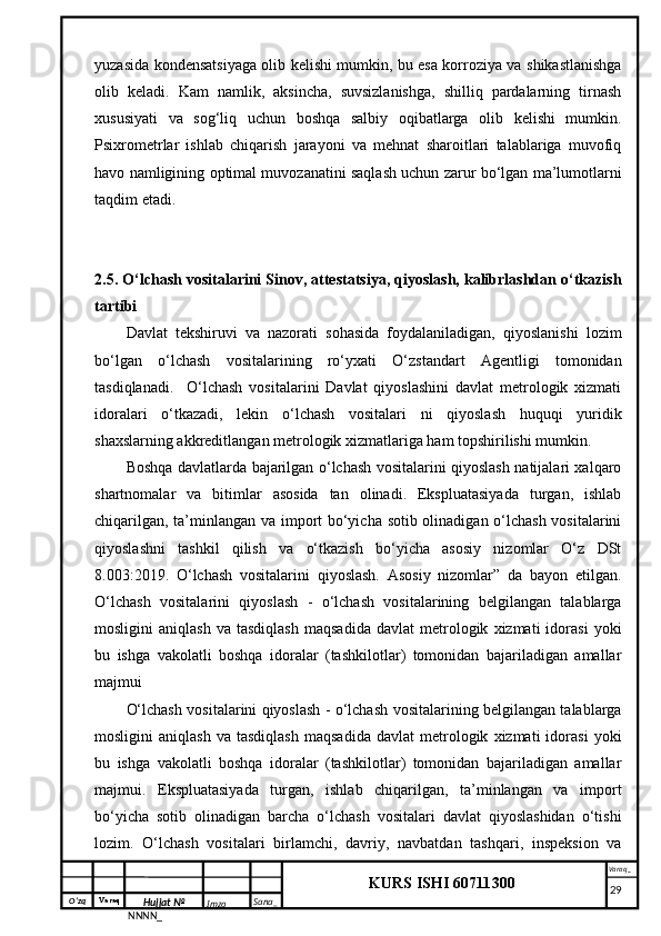 O‘zq    Varaq
Hujjat №
NNNN_ Imzo _ Sana _ Varaq _
KURS ISHI 60711300 
 yuzasida kondensatsiyaga olib kelishi mumkin, bu esa korroziya va shikastlanishga
olib   keladi.   Kam   namlik,   aksincha,   suvsizlanishga,   shilliq   pardalarning   tirnash
xususiyati   va   sog‘liq   uchun   boshqa   salbiy   oqibatlarga   olib   kelishi   mumkin.
Psixrometrlar   ishlab   chiqarish   jarayoni   va   mehnat   sharoitlari   talablariga   muvofiq
havo namligining optimal muvozanatini saqlash uchun zarur bo‘lgan ma’lumotlarni
taqdim etadi.
2.5. O‘lchash vositalarini Sinov, attestatsiya, qiyoslash, kalibrlashdan o‘tkazish
tartibi
Davlat   tekshiruvi   va   nazorati   sohasida   foydalaniladigan,   qiyoslanishi   lozim
bo‘lgan   o‘lchash   vositalarining   ro‘yxati   O‘zstandart   Agentligi   tomonidan
tasdiqlanadi.     O‘lchash   vositalarini   Davlat   qiyoslashini   davlat   metrologik   xizmati
idoralari   o‘tkazadi,   lekin   o‘lchash   vositalari   ni   qiyoslash   huquqi   yuridik
shaxslarning akkreditlangan metrologik xizmatlariga ham topshirilishi mumkin. 
Boshqa davlatlarda bajarilgan o‘lchash vositalarini qiyoslash natijalari xalqaro
shartnomalar   va   bitimlar   asosida   tan   olinadi.   Ekspluatasiyada   turgan,   ishlab
chiqarilgan, ta’minlangan va import bo‘yicha sotib olinadigan o‘lchash vositalarini
qiyoslashni   tashkil   qilish   va   o‘tkazish   bo‘yicha   asosiy   nizomlar   O‘z   DSt
8.003:2019.   O‘lchash   vositalarini   qiyoslash.   Asosiy   nizomlar”   da   bayon   etilgan.
O‘lchash   vositalarini   qiyoslash   -   o‘lchash   vositalarining   belgilangan   talablarga
mosligini   aniqlash   va  tasdiqlash   maqsadida   davlat   metrologik   xizmati   idorasi   yoki
bu   ishga   vakolatli   boshqa   idoralar   (tashkilotlar)   tomonidan   bajariladigan   amallar
majmui 
O‘lchash vositalarini qiyoslash - o‘lchash vositalarining belgilangan talablarga
mosligini   aniqlash   va  tasdiqlash   maqsadida   davlat   metrologik   xizmati   idorasi   yoki
bu   ishga   vakolatli   boshqa   idoralar   (tashkilotlar)   tomonidan   bajariladigan   amallar
majmui.   Ekspluatasiyada   turgan,   ishlab   chiqarilgan,   ta’minlangan   va   import
bo‘yicha   sotib   olinadigan   barcha   o‘lchash   vositalari   davlat   qiyoslashidan   o‘tishi
lozim.   O‘lchash   vositalari   birlamchi,   davriy,   navbatdan   tashqari,   inspeksion   va
     29